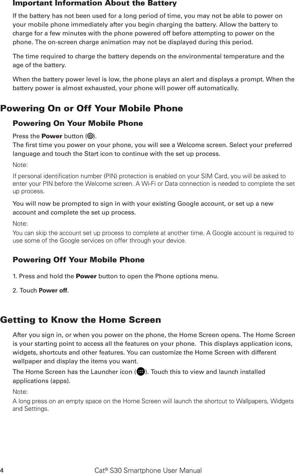 Cat® S30 Smartphone User Manual4Important Information About the Battery If the battery has not been used for a long period of time, you may not be able to power on your mobile phone immediately after you begin charging the battery. Allow the battery to charge for a few minutes with the phone powered off before attempting to power on the phone. The on-screen charge animation may not be displayed during this period.The time required to charge the battery depends on the environmental temperature and the age of the battery. When the battery power level is low, the phone plays an alert and displays a prompt. When the battery power is almost exhausted, your phone will power off automatically.Powering On or Off Your Mobile Phone Powering On Your Mobile PhonePress the Power button ( ). The rst time you power on your phone, you will see a Welcome screen. Select your preferred language and touch the Start icon to continue with the set up process.Note: If personal identification number (PIN) protection is enabled on your SIM Card, you will be asked to enter your PIN before the Welcome screen. A Wi-Fi or Data connection is needed to complete the set up process. You will now be prompted to sign in with your existing Google account, or set up a new account and complete the set up process.Note: You can skip the account set up process to complete at another time. A Google account is required to use some of the Google services on offer through your device. Powering Off Your Mobile Phone 1. Press and hold the Power button to open the Phone options menu.2. Touch Power off. Getting to Know the Home ScreenAfter you sign in, or when you power on the phone, the Home Screen opens. The Home Screen is your starting point to access all the features on your phone.  This displays application icons, widgets, shortcuts and other features. You can customize the Home Screen with different wallpaper and display the items you want.The Home Screen has the Launcher icon ( ). Touch this to view and launch installed applications (apps).Note: A long press on an empty space on the Home Screen will launch the shortcut to Wallpapers, Widgets and Settings.