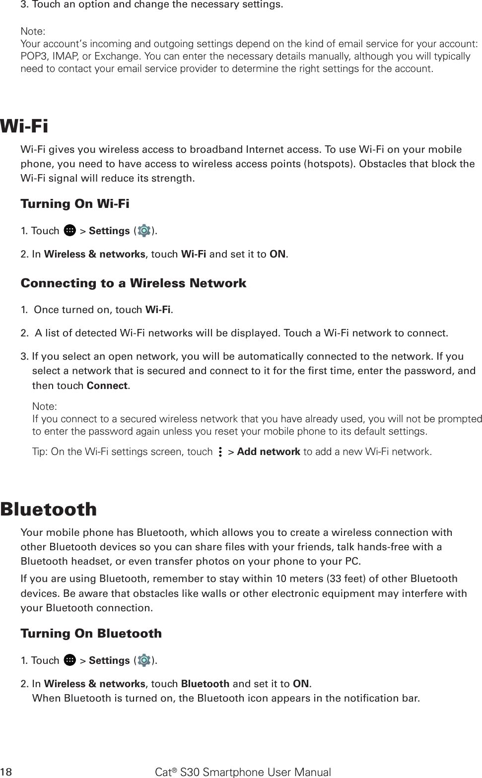 Cat® S30 Smartphone User Manual183. Touch an option and change the necessary settings.Note:Your account’s incoming and outgoing settings depend on the kind of email service for your account: POP3, IMAP, or Exchange. You can enter the necessary details manually, although you will typically need to contact your email service provider to determine the right settings for the account.Wi-FiWi-Fi gives you wireless access to broadband Internet access. To use Wi-Fi on your mobilephone, you need to have access to wireless access points (hotspots). Obstacles that block the Wi-Fi signal will reduce its strength.Turning On Wi-Fi1. Touch   &gt; Settings ( ).2. In Wireless &amp; networks, touch Wi-Fi and set it to ON.Connecting to a Wireless Network1.  Once turned on, touch Wi-Fi.2.  A list of detected Wi-Fi networks will be displayed. Touch a Wi-Fi network to connect.3. If you select an open network, you will be automatically connected to the network. If you select a network that is secured and connect to it for the rst time, enter the password, and then touch Connect. Note:If you connect to a secured wireless network that you have already used, you will not be prompted to enter the password again unless you reset your mobile phone to its default settings.Tip: On the Wi-Fi settings screen, touch   &gt; Add network to add a new Wi-Fi network.BluetoothYour mobile phone has Bluetooth, which allows you to create a wireless connection withother Bluetooth devices so you can share les with your friends, talk hands-free with aBluetooth headset, or even transfer photos on your phone to your PC.If you are using Bluetooth, remember to stay within 10 meters (33 feet) of other Bluetoothdevices. Be aware that obstacles like walls or other electronic equipment may interfere withyour Bluetooth connection.Turning On Bluetooth1. Touch   &gt; Settings ( ).2. In Wireless &amp; networks, touch Bluetooth and set it to ON.When Bluetooth is turned on, the Bluetooth icon appears in the notication bar.