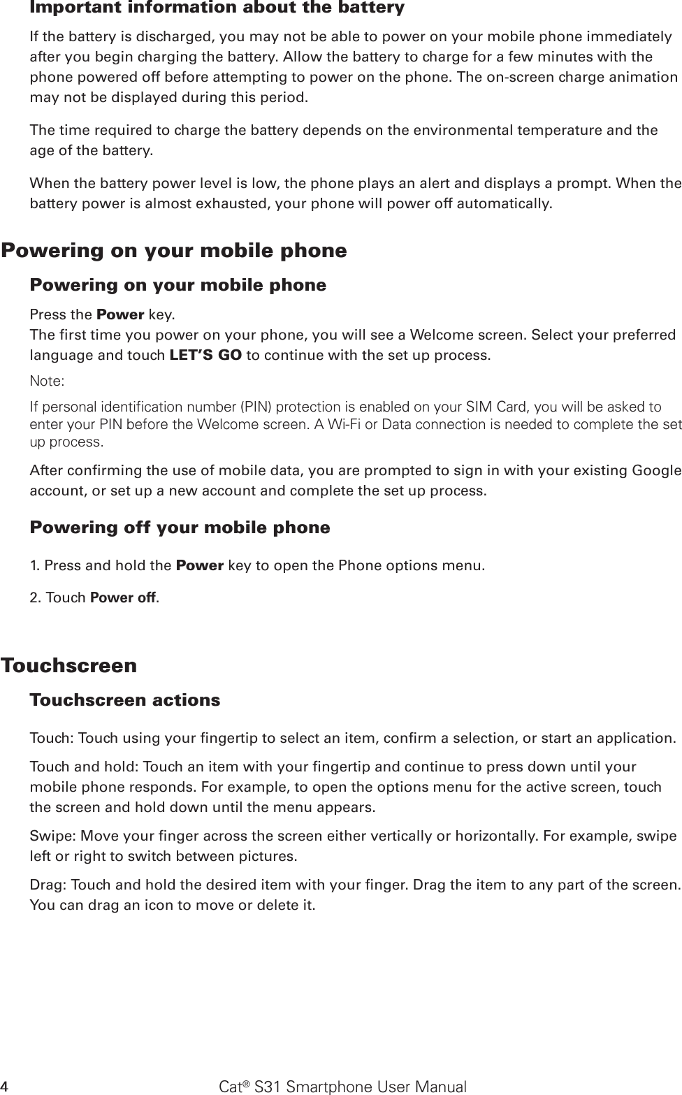 Cat® S31 Smartphone User Manual4Important information about the battery If the battery is discharged, you may not be able to power on your mobile phone immediately after you begin charging the battery. Allow the battery to charge for a few minutes with the phone powered off before attempting to power on the phone. The on-screen charge animation may not be displayed during this period.The time required to charge the battery depends on the environmental temperature and the age of the battery. When the battery power level is low, the phone plays an alert and displays a prompt. When the battery power is almost exhausted, your phone will power off automatically.Powering on your mobile phone Powering on your mobile phonePress the Power key. The rst time you power on your phone, you will see a Welcome screen. Select your preferred language and touch LET’S GO to continue with the set up process.Note: If personal identification number (PIN) protection is enabled on your SIM Card, you will be asked to enter your PIN before the Welcome screen. A Wi-Fi or Data connection is needed to complete the set up process. After conrming the use of mobile data, you are prompted to sign in with your existing Google account, or set up a new account and complete the set up process.Powering off your mobile phone 1. Press and hold the Power key to open the Phone options menu.2. Touch Power off.Touchscreen Touchscreen actions Touch: Touch using your ngertip to select an item, conrm a selection, or start an application. Touch and hold: Touch an item with your ngertip and continue to press down until your mobile phone responds. For example, to open the options menu for the active screen, touch the screen and hold down until the menu appears. Swipe: Move your nger across the screen either vertically or horizontally. For example, swipe left or right to switch between pictures. Drag: Touch and hold the desired item with your nger. Drag the item to any part of the screen. You can drag an icon to move or delete it. 