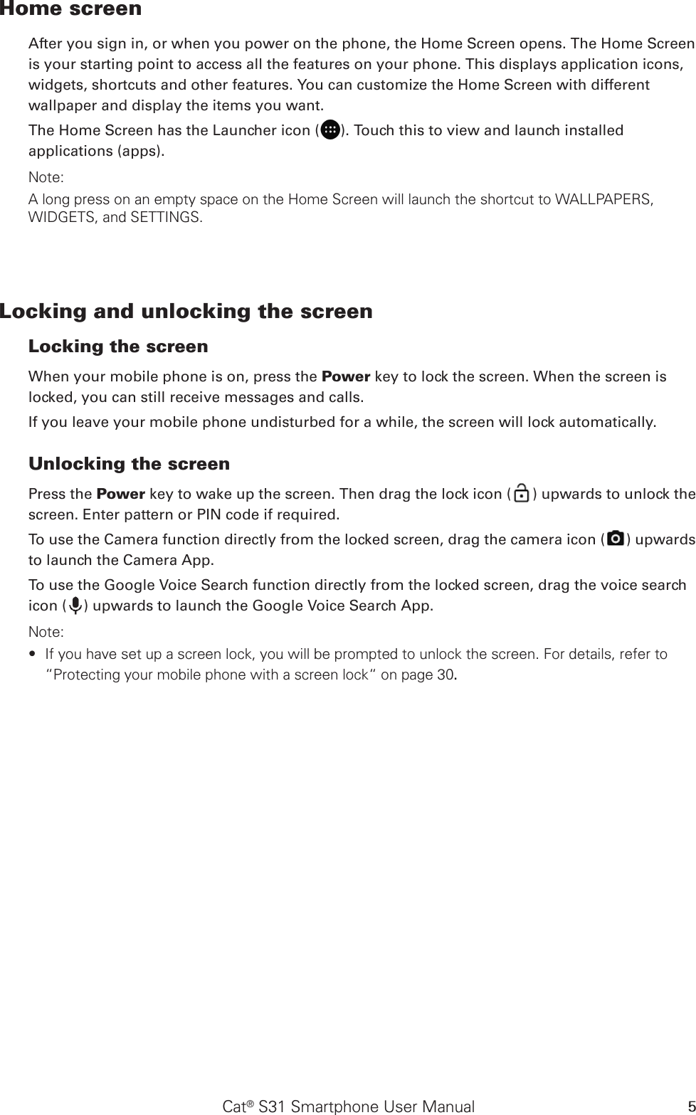 Cat® S31 Smartphone User Manual 5Home screenAfter you sign in, or when you power on the phone, the Home Screen opens. The Home Screen is your starting point to access all the features on your phone. This displays application icons, widgets, shortcuts and other features. You can customize the Home Screen with different wallpaper and display the items you want.The Home Screen has the Launcher icon ( ). Touch this to view and launch installed applications (apps).Note: A long press on an empty space on the Home Screen will launch the shortcut to WALLPAPERS, WIDGETS, and SETTINGS.Locking and unlocking the screenLocking the screenWhen your mobile phone is on, press the Power key to lock the screen. When the screen is locked, you can still receive messages and calls. If you leave your mobile phone undisturbed for a while, the screen will lock automatically. Unlocking the screenPress the Power key to wake up the screen. Then drag the lock icon ( ) upwards to unlock the screen. Enter pattern or PIN code if required.To use the Camera function directly from the locked screen, drag the camera icon ( ) upwards to launch the Camera App.To use the Google Voice Search function directly from the locked screen, drag the voice search icon ( ) upwards to launch the Google Voice Search App.Note: If you have set up a screen lock, you will be prompted to unlock the screen. For details, refer to  ∙“Protecting your mobile phone with a screen lock“ on page 30.