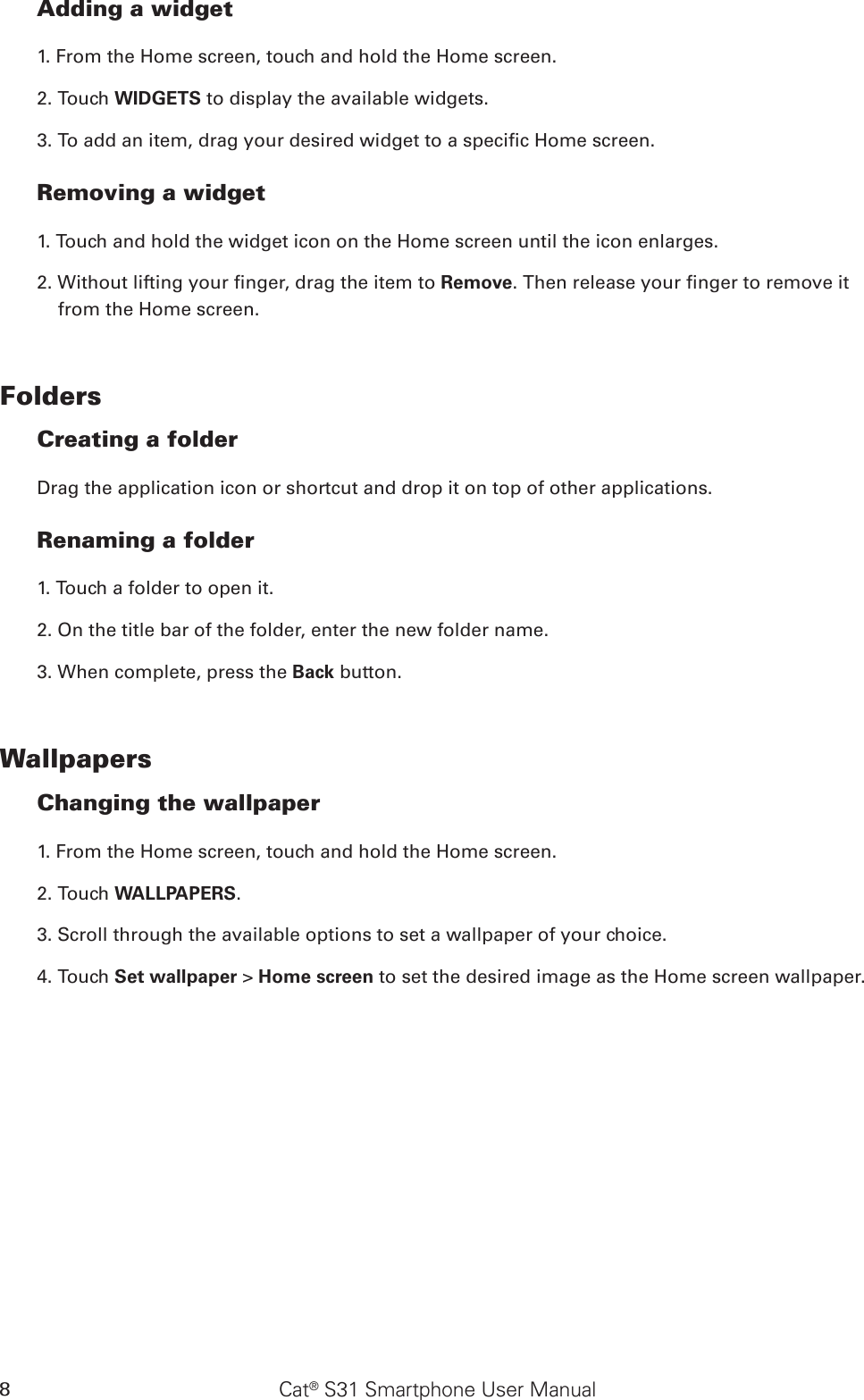 Cat® S31 Smartphone User Manual8Adding a widget1. From the Home screen, touch and hold the Home screen. 2. Touch WIDGETS to display the available widgets.3. To add an item, drag your desired widget to a specic Home screen.Removing a widget1. Touch and hold the widget icon on the Home screen until the icon enlarges.2. Without lifting your nger, drag the item to Remove. Then release your nger to remove it from the Home screen. FoldersCreating a folderDrag the application icon or shortcut and drop it on top of other applications.Renaming a folder1. Touch a folder to open it.2. On the title bar of the folder, enter the new folder name.3. When complete, press the Back button.WallpapersChanging the wallpaper1. From the Home screen, touch and hold the Home screen.2. Touch WALLPAPERS.3. Scroll through the available options to set a wallpaper of your choice.4. Touch Set wallpaper &gt; Home screen to set the desired image as the Home screen wallpaper.