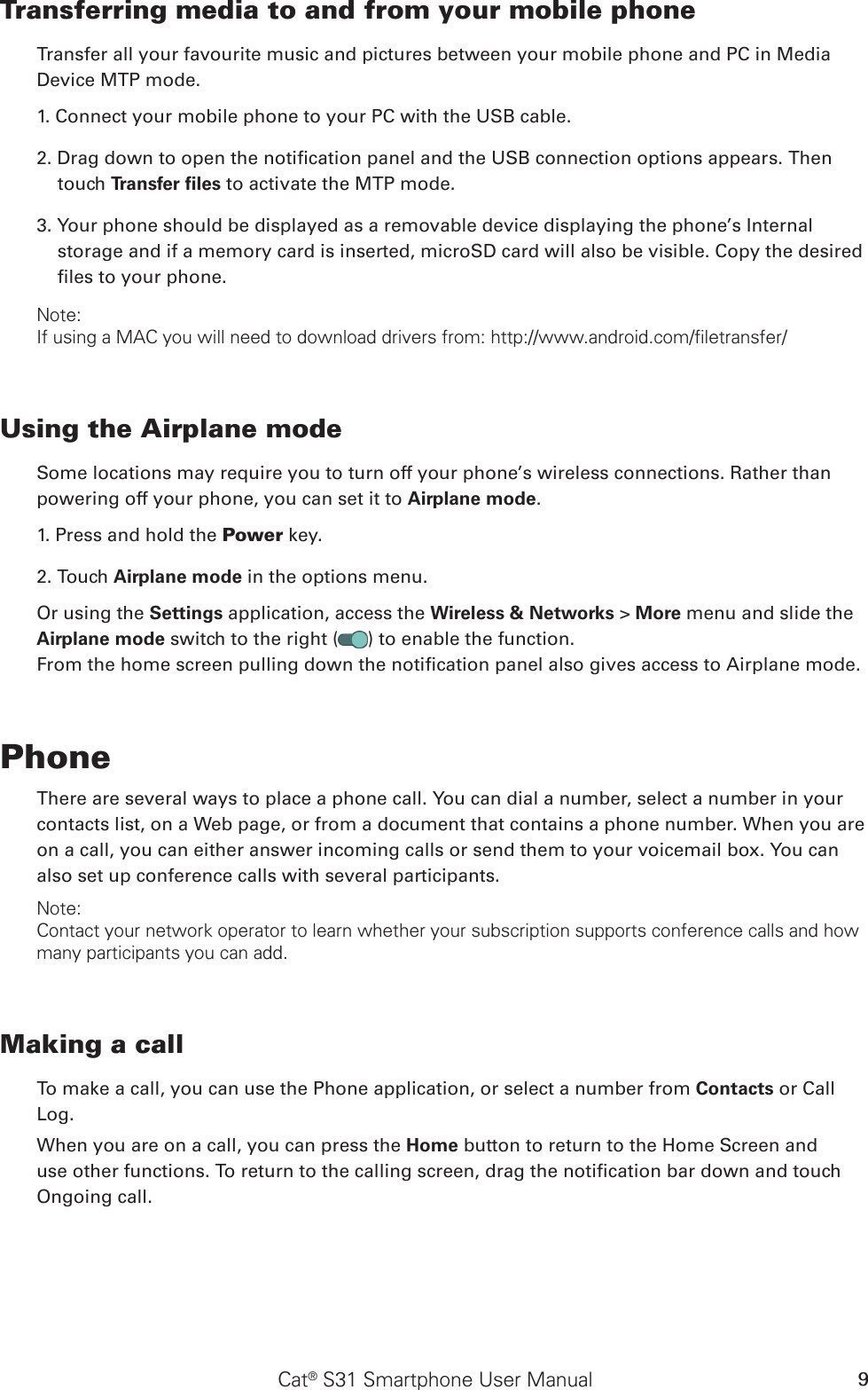 Cat® S31 Smartphone User Manual 9Transferring media to and from your mobile phoneTransfer all your favourite music and pictures between your mobile phone and PC in Media Device MTP mode.1. Connect your mobile phone to your PC with the USB cable.2. Drag down to open the notication panel and the USB connection options appears. Then touch Transfer ﬁles to activate the MTP mode.3. Your phone should be displayed as a removable device displaying the phone’s Internal storage and if a memory card is inserted, microSD card will also be visible. Copy the desired les to your phone.Note:If using a MAC you will need to download drivers from: http://www.android.com/filetransfer/Using the Airplane modeSome locations may require you to turn off your phone’s wireless connections. Rather thanpowering off your phone, you can set it to Airplane mode.1. Press and hold the Power key.2. Touch Airplane mode in the options menu.Or using the Settings application, access the Wireless &amp; Networks &gt; More menu and slide the Airplane mode switch to the right ( ) to enable the function.From the home screen pulling down the notication panel also gives access to Airplane mode.PhoneThere are several ways to place a phone call. You can dial a number, select a number in your contacts list, on a Web page, or from a document that contains a phone number. When you are on a call, you can either answer incoming calls or send them to your voicemail box. You can also set up conference calls with several participants.Note:Contact your network operator to learn whether your subscription supports conference calls and how many participants you can add.Making a callTo make a call, you can use the Phone application, or select a number from Contacts or CallLog.When you are on a call, you can press the Home button to return to the Home Screen and use other functions. To return to the calling screen, drag the notication bar down and touch Ongoing call.