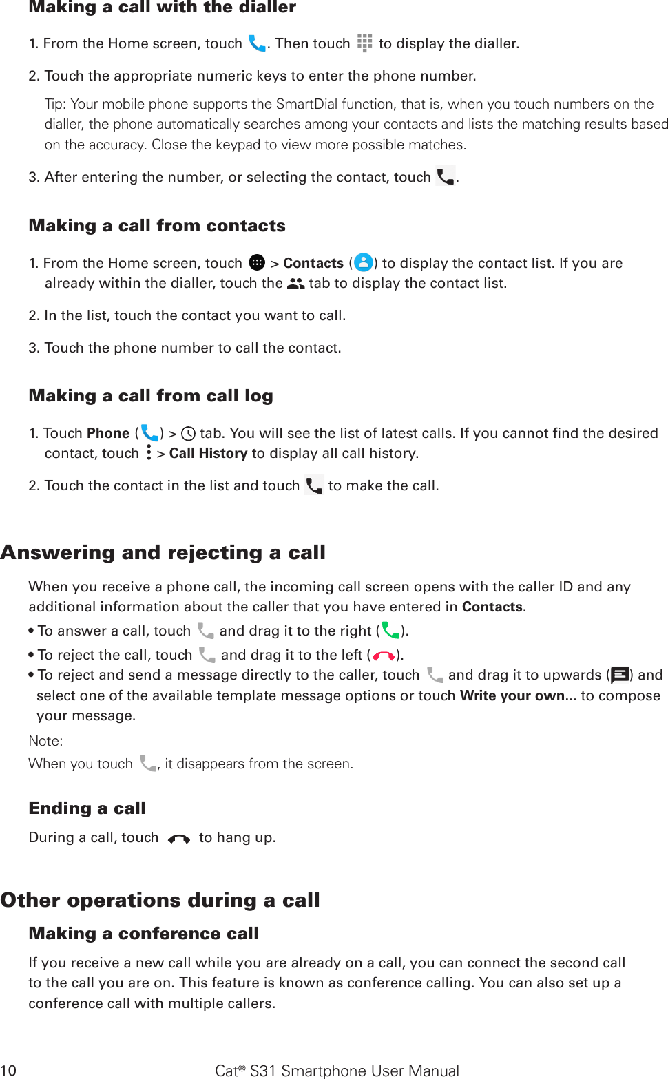 Cat® S31 Smartphone User Manual10Making a call with the dialler1. From the Home screen, touch  . Then touch   to display the dialler.2. Touch the appropriate numeric keys to enter the phone number. Tip: Your mobile phone supports the SmartDial function, that is, when you touch numbers on the dialler, the phone automatically searches among your contacts and lists the matching results based on the accuracy. Close the keypad to view more possible matches.3. After entering the number, or selecting the contact, touch  . Making a call from contacts1. From the Home screen, touch   &gt; Contacts ( ) to display the contact list. If you are already within the dialler, touch the   tab to display the contact list.2. In the list, touch the contact you want to call.3. Touch the phone number to call the contact. Making a call from call log1. Touch Phone ( ) &gt;   tab. You will see the list of latest calls. If you cannot nd the desired contact, touch   &gt; Call History to display all call history.2. Touch the contact in the list and touch   to make the call.Answering and rejecting a callWhen you receive a phone call, the incoming call screen opens with the caller ID and any additional information about the caller that you have entered in Contacts.• To answer a call, touch   and drag it to the right ( ).• To reject the call, touch   and drag it to the left ( ).• To reject and send a message directly to the caller, touch   and drag it to upwards ( ) and select one of the available template message options or touch Write your own... to compose your message.Note:When you touch , it disappears from the screen.Ending a callDuring a call, touch   to hang up.Other operations during a callMaking a conference callIf you receive a new call while you are already on a call, you can connect the second callto the call you are on. This feature is known as conference calling. You can also set up aconference call with multiple callers.