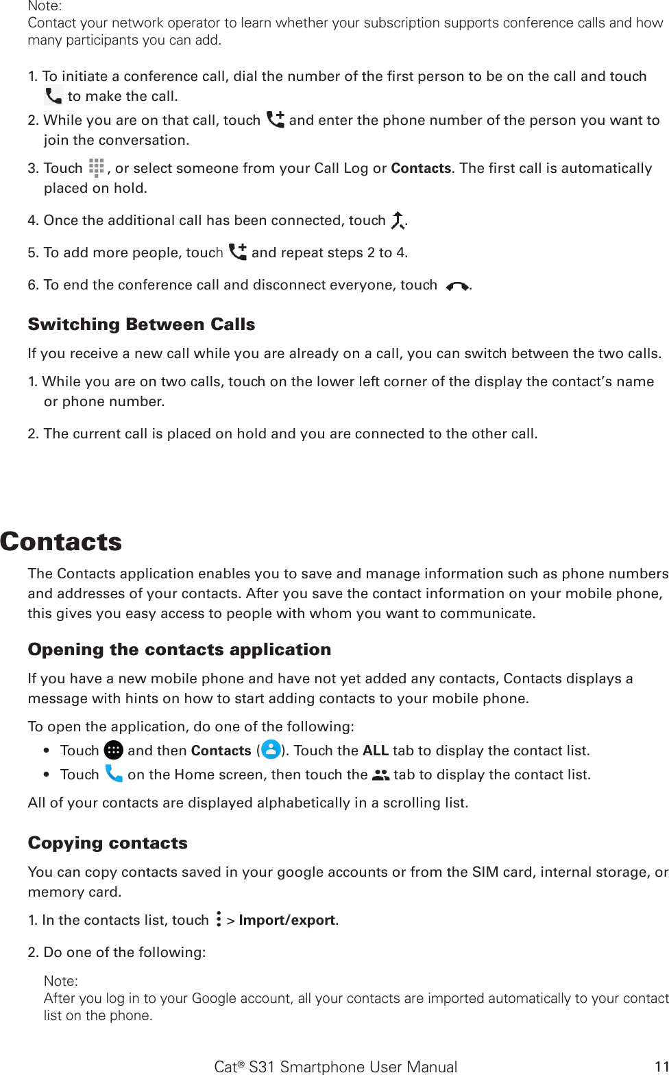 Cat® S31 Smartphone User Manual 11Note:Contact your network operator to learn whether your subscription supports conference calls and how many participants you can add.1. To initiate a conference call, dial the number of the rst person to be on the call and touch   to make the call.2. While you are on that call, touch   and enter the phone number of the person you want to join the conversation.3. Touch  , or select someone from your Call Log or Contacts. The rst call is automatically placed on hold.4. Once the additional call has been connected, touch  .5. To add more people, touch   and repeat steps 2 to 4.6. To end the conference call and disconnect everyone, touch  .Switching Between CallsIf you receive a new call while you are already on a call, you can switch between the two calls.1. While you are on two calls, touch on the lower left corner of the display the contact’s name or phone number.2. The current call is placed on hold and you are connected to the other call.ContactsThe Contacts application enables you to save and manage information such as phone numbers and addresses of your contacts. After you save the contact information on your mobile phone, this gives you easy access to people with whom you want to communicate.Opening the contacts applicationIf you have a new mobile phone and have not yet added any contacts, Contacts displays a message with hints on how to start adding contacts to your mobile phone. To open the application, do one of the following:Touch •   and then Contacts ( ). Touch the ALL tab to display the contact list.Touch •   on the Home screen, then touch the   tab to display the contact list.All of your contacts are displayed alphabetically in a scrolling list.Copying contactsYou can copy contacts saved in your google accounts or from the SIM card, internal storage, or memory card.1. In the contacts list, touch   &gt; Import/export. 2. Do one of the following:Note:After you log in to your Google account, all your contacts are imported automatically to your contact list on the phone.