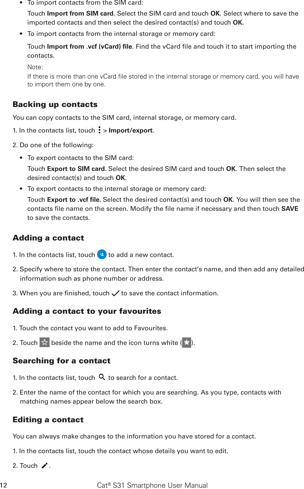 Cat® S31 Smartphone User Manual12To import contacts from the SIM card:• Touch Import from SIM card. Select the SIM card and touch OK. Select where to save the imported contacts and then select the desired contact(s) and touch OK.To import contacts from the internal storage or memory card:• Touch Import from .vcf (vCard) ﬁle. Find the vCard le and touch it to start importing the contacts. Note:If there is more than one vCard file stored in the internal storage or memory card, you will have to import them one by one. Backing up contactsYou can copy contacts to the SIM card, internal storage, or memory card.1. In the contacts list, touch   &gt; Import/export. 2. Do one of the following:To export contacts to the SIM card:• Touch Export to SIM card. Select the desired SIM card and touch OK. Then select the desired contact(s) and touch OK.To export contacts to the internal storage or memory card:• Touch Export to .vcf ﬁle. Select the desired contact(s) and touch OK. You will then see the contacts le name on the screen. Modify the le name if necessary and then touch SAVE to save the contacts.Adding a contact1. In the contacts list, touch   to add a new contact.2. Specify where to store the contact. Then enter the contact’s name, and then add any detailed information such as phone number or address.3. When you are nished, touch   to save the contact information.Adding a contact to your favourites1. Touch the contact you want to add to Favourites. 2. Touch   beside the name and the icon turns white ( ).Searching for a contact1. In the contacts list, touch   to search for a contact.2. Enter the name of the contact for which you are searching. As you type, contacts with matching names appear below the search box.Editing a contactYou can always make changes to the information you have stored for a contact.1. In the contacts list, touch the contact whose details you want to edit.2. Touch  .