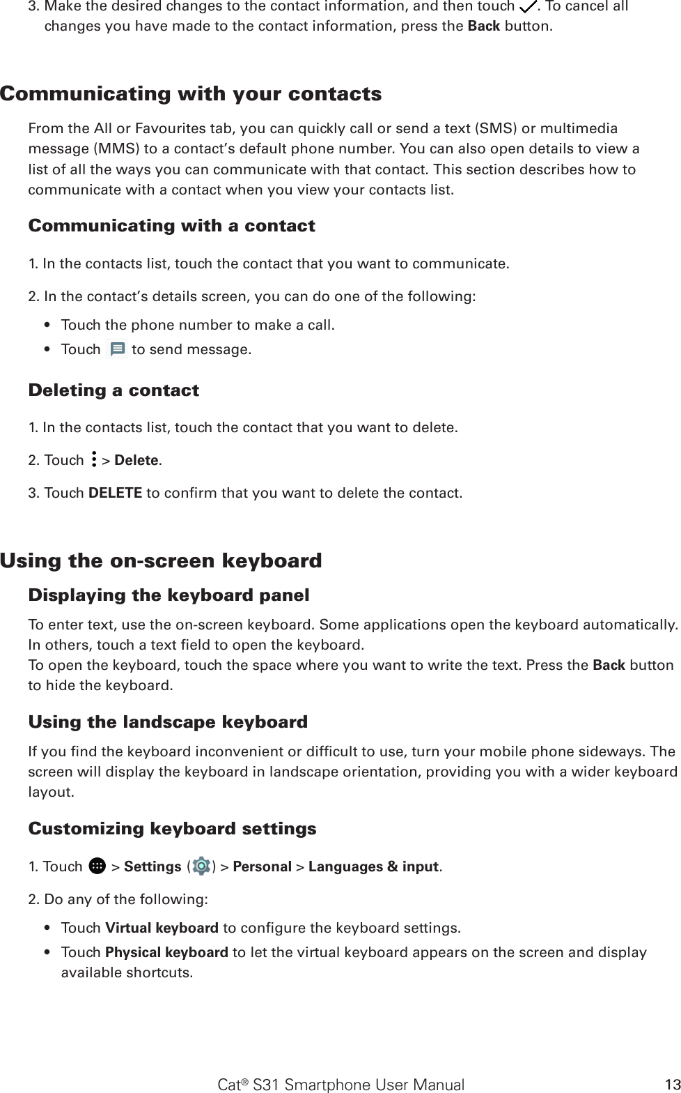 Cat® S31 Smartphone User Manual 133. Make the desired changes to the contact information, and then touch  . To cancel all changes you have made to the contact information, press the Back button.Communicating with your contactsFrom the All or Favourites tab, you can quickly call or send a text (SMS) or multimedia message (MMS) to a contact’s default phone number. You can also open details to view a list of all the ways you can communicate with that contact. This section describes how to communicate with a contact when you view your contacts list.Communicating with a contact1. In the contacts list, touch the contact that you want to communicate.2. In the contact’s details screen, you can do one of the following:Touch the phone number to make a call.• Touch •   to send message.Deleting a contact1. In the contacts list, touch the contact that you want to delete.2. Touch   &gt; Delete.3. Touch DELETE to conrm that you want to delete the contact.Using the on-screen keyboardDisplaying the keyboard panelTo enter text, use the on-screen keyboard. Some applications open the keyboard automatically. In others, touch a text eld to open the keyboard. To open the keyboard, touch the space where you want to write the text. Press the Back button to hide the keyboard.Using the landscape keyboardIf you nd the keyboard inconvenient or difcult to use, turn your mobile phone sideways. The screen will display the keyboard in landscape orientation, providing you with a wider keyboard layout.Customizing keyboard settings1. Touch   &gt; Settings ( ) &gt; Personal &gt; Languages &amp; input.2. Do any of the following:Touch •  Virtual keyboard to congure the keyboard settings.Touch •  Physical keyboard to let the virtual keyboard appears on the screen and display available shortcuts.