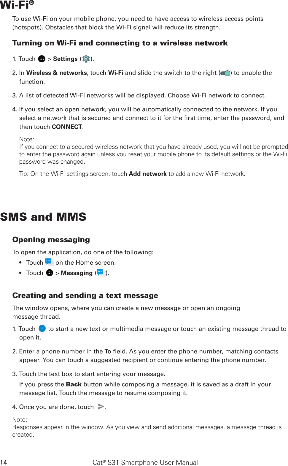 Cat® S31 Smartphone User Manual14Wi-Fi®To use Wi-Fi on your mobile phone, you need to have access to wireless access points (hotspots). Obstacles that block the Wi-Fi signal will reduce its strength.Turning on Wi-Fi and connecting to a wireless network1. Touch   &gt; Settings ( ).2. In Wireless &amp; networks, touch Wi-Fi and slide the switch to the right ( ) to enable the function.3. A list of detected Wi-Fi networks will be displayed. Choose Wi-Fi network to connect.4. If you select an open network, you will be automatically connected to the network. If you select a network that is secured and connect to it for the rst time, enter the password, and then touch CONNECT. Note:If you connect to a secured wireless network that you have already used, you will not be prompted to enter the password again unless you reset your mobile phone to its default settings or the Wi-Fi password was changed.Tip: On the Wi-Fi settings screen, touch Add network to add a new Wi-Fi network.SMS and MMSOpening messagingTo open the application, do one of the following:Touch •   on the Home screen. Touch •   &gt; Messaging ( ).Creating and sending a text messageThe window opens, where you can create a new message or open an ongoingmessage thread.1. Touch   to start a new text or multimedia message or touch an existing message thread to open it.2. Enter a phone number in the To  eld. As you enter the phone number, matching contacts appear. You can touch a suggested recipient or continue entering the phone number.3. Touch the text box to start entering your message.If you press the Back button while composing a message, it is saved as a draft in your message list. Touch the message to resume composing it.4. Once you are done, touch  . Note: Responses appear in the window. As you view and send additional messages, a message thread is created.