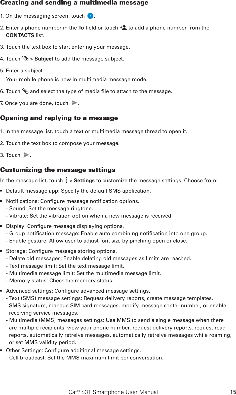 Cat® S31 Smartphone User Manual 15Creating and sending a multimedia message1. On the messaging screen, touch  .2. Enter a phone number in the To  eld or touch   to add a phone number from the CONTACTS list.3. Touch the text box to start entering your message.4. Touch   &gt; Subject to add the message subject.5. Enter a subject. Your mobile phone is now in multimedia message mode.6. Touch   and select the type of media le to attach to the message.7. Once you are done, touch  . Opening and replying to a message1. In the message list, touch a text or multimedia message thread to open it.2. Touch the text box to compose your message.3. Touch  . Customizing the message settingsIn the message list, touch   &gt; Settings to customize the message settings. Choose from:Default message app: Specify the default SMS application.• Notications: Congure message notication options.• - Sound: Set the message ringtone.- Vibrate: Set the vibration option when a new message is received.Display: Congure message displaying options.• - Group notication message: Enable auto combining notication into one group.- Enable gesture: Allow user to adjust font size by pinching open or close.Storage: Congure message storing options.• - Delete old messages: Enable deleting old messages as limits are reached.- Text message limit: Set the text message limit.- Multimedia message limit: Set the multimedia message limit.- Memory status: Check the memory status.Advanced settings: Congure advanced message settings.• - Text (SMS) message settings: Request delivery reports, create message templates, SMS signature, manage SIM card messages, modify message center number, or enable receiving service messages.- Multimedia (MMS) messages settings: Use MMS to send a single message when there are multiple recipients, view your phone number, request delivery reports, request read reports, automatically retreive messages, automatically retreive messages while roaming, or set MMS validity period.Other Settings: Congure additional message settings.• - Cell broadcast: Set the MMS maximum limit per conversation.
