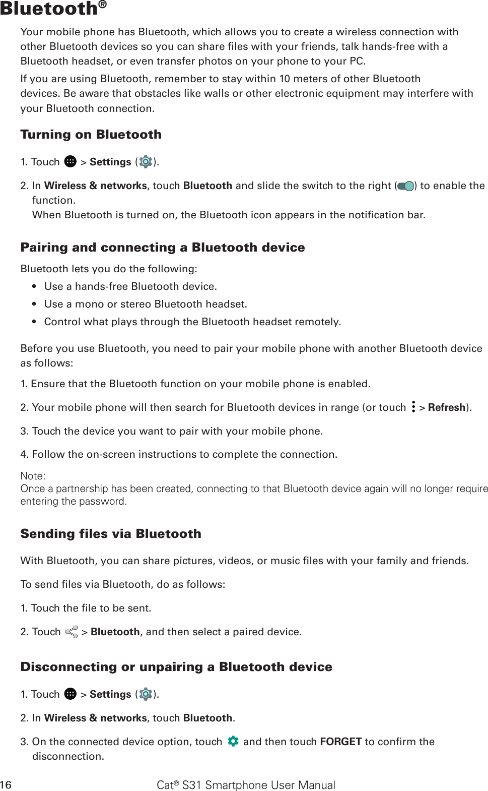 Cat® S31 Smartphone User Manual16Bluetooth®Your mobile phone has Bluetooth, which allows you to create a wireless connection withother Bluetooth devices so you can share les with your friends, talk hands-free with aBluetooth headset, or even transfer photos on your phone to your PC.If you are using Bluetooth, remember to stay within 10 meters of other Bluetoothdevices. Be aware that obstacles like walls or other electronic equipment may interfere withyour Bluetooth connection.Turning on Bluetooth1. Touch   &gt; Settings ( ).2. In Wireless &amp; networks, touch Bluetooth and slide the switch to the right ( ) to enable the function.When Bluetooth is turned on, the Bluetooth icon appears in the notication bar.Pairing and connecting a Bluetooth deviceBluetooth lets you do the following:Use a hands-free Bluetooth device.• Use a mono or stereo Bluetooth headset.• Control what plays through the Bluetooth headset remotely.• Before you use Bluetooth, you need to pair your mobile phone with another Bluetooth device as follows:1. Ensure that the Bluetooth function on your mobile phone is enabled.2. Your mobile phone will then search for Bluetooth devices in range (or touch   &gt; Refresh).3. Touch the device you want to pair with your mobile phone.4. Follow the on-screen instructions to complete the connection.Note:Once a partnership has been created, connecting to that Bluetooth device again will no longer require entering the password.Sending files via BluetoothWith Bluetooth, you can share pictures, videos, or music les with your family and friends.To send les via Bluetooth, do as follows:1. Touch the le to be sent.2. Touch   &gt; Bluetooth, and then select a paired device.Disconnecting or unpairing a Bluetooth device1. Touch   &gt; Settings ( ).2. In Wireless &amp; networks, touch Bluetooth.3. On the connected device option, touch   and then touch FORGET to conrm the disconnection.