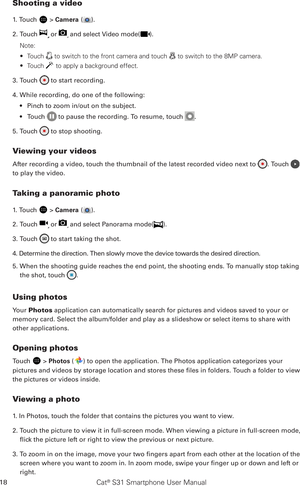 Cat® S31 Smartphone User Manual18Shooting a video1. Touch   &gt; Camera ( ).2. Touch   or   and select Video mode( ).Note:Touch  ∙ to switch to the front camera and touch   to switch to the 8MP camera. Touch  ∙ to apply a background effect.3. Touch   to start recording.4. While recording, do one of the following:Pinch to zoom in/out on the subject.• Touch•     to pause the recording. To resume, touch  .5. Touch   to stop shooting.Viewing your videosAfter recording a video, touch the thumbnail of the latest recorded video next to  . Touch   to play the video.Taking a panoramic photo1. Touch   &gt; Camera ( ).2. Touch   or   and select Panorama mode( ).3. Touch   to start taking the shot.4. Determine the direction. Then slowly move the device towards the desired direction. 5. When the shooting guide reaches the end point, the shooting ends. To manually stop taking the shot, touch  .Using photosYour Photos application can automatically search for pictures and videos saved to your or memory card. Select the album/folder and play as a slideshow or select items to share with other applications.Opening photosTouch   &gt; Photos ( ) to open the application. The Photos application categorizes your pictures and videos by storage location and stores these les in folders. Touch a folder to view the pictures or videos inside.Viewing a photo1. In Photos, touch the folder that contains the pictures you want to view.2. Touch the picture to view it in full-screen mode. When viewing a picture in full-screen mode, ick the picture left or right to view the previous or next picture.3. To zoom in on the image, move your two ngers apart from each other at the location of the screen where you want to zoom in. In zoom mode, swipe your nger up or down and left or right.