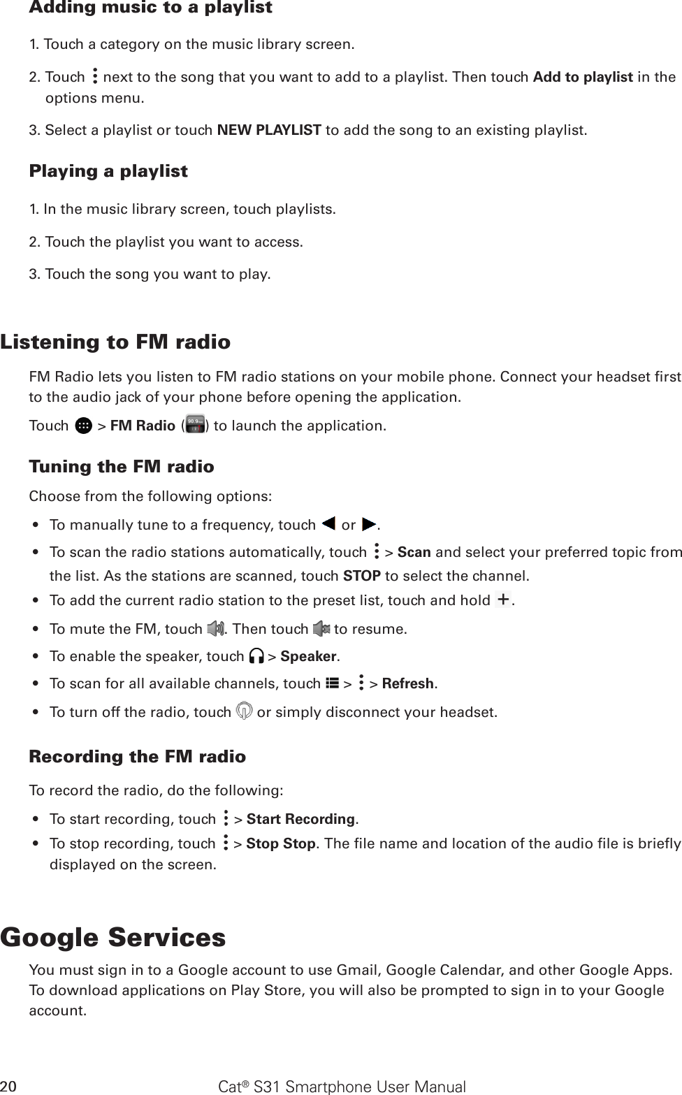 Cat® S31 Smartphone User Manual20Adding music to a playlist1. Touch a category on the music library screen.2. Touch   next to the song that you want to add to a playlist. Then touch Add to playlist in the options menu.3. Select a playlist or touch NEW PLAYLIST to add the song to an existing playlist.Playing a playlist1. In the music library screen, touch playlists.2. Touch the playlist you want to access.3. Touch the song you want to play.Listening to FM radioFM Radio lets you listen to FM radio stations on your mobile phone. Connect your headset rst to the audio jack of your phone before opening the application.Touch   &gt; FM Radio ( ) to launch the application.Tuning the FM radioChoose from the following options:To manually tune to a frequency, touch •   or  .To scan the radio stations automatically, touch •   &gt; Scan and select your preferred topic from the list. As the stations are scanned, touch STOP to select the channel.To add the current radio station to the preset list, touch and hold •  .To mute the FM, touch •  . Then touch   to resume.To enable the speaker, touch •   &gt; Speaker.To scan f•  or all available channels, touch   &gt;   &gt; Refresh.To turn off the radio, touch •   or simply disconnect your headset. Recording the FM radioTo record the radio, do the following:To start recording, touch •   &gt; Start Recording.To stop recording, touch •   &gt; Stop Stop. The le name and location of the audio le is briey displayed on the screen.Google ServicesYou must sign in to a Google account to use Gmail, Google Calendar, and other Google Apps. To download applications on Play Store, you will also be prompted to sign in to your Google account.Google™ Services