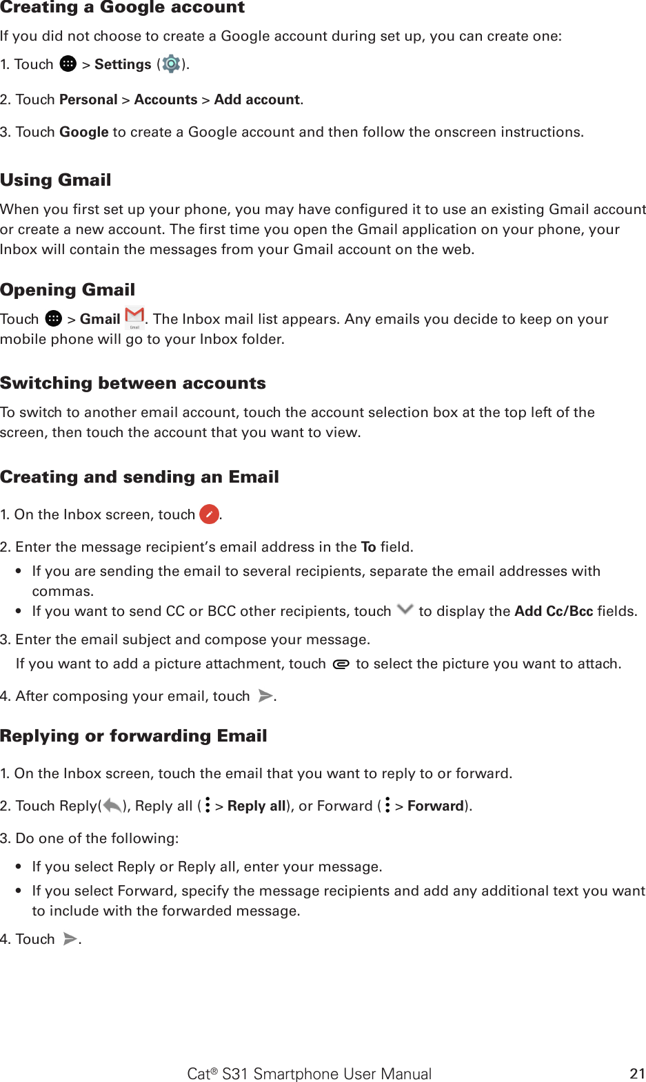 Cat® S31 Smartphone User Manual 21Creating a Google accountIf you did not choose to create a Google account during set up, you can create one:1. Touch   &gt; Settings ( ).2. Touch Personal &gt; Accounts &gt; Add account.3. Touch Google to create a Google account and then follow the onscreen instructions.Using GmailWhen you rst set up your phone, you may have congured it to use an existing Gmail account or create a new account. The rst time you open the Gmail application on your phone, your Inbox will contain the messages from your Gmail account on the web.Opening GmailTouch   &gt; Gmail  . The Inbox mail list appears. Any emails you decide to keep on your mobile phone will go to your Inbox folder.Switching between accountsTo switch to another email account, touch the account selection box at the top left of the screen, then touch the account that you want to view.Creating and sending an Email1. On the Inbox screen, touch  .2. Enter the message recipient’s email address in the To  eld. If you are sending the email to several recipients, separate the email addresses with • commas.If you want to send CC or BCC other recipients, touch •   to display the Add Cc/Bcc elds.3. Enter the email subject and compose your message. If you want to add a picture attachment, touch   to select the picture you want to attach.4. After composing your email, touch  .Replying or forwarding Email1. On the Inbox screen, touch the email that you want to reply to or forward.2. Touch Reply( ), Reply all (  &gt; Reply all), or Forward (  &gt; Forward).3. Do one of the following:If you select Reply or Reply all, enter your message.• If you select Forward, specify the message recipients and add any additional text you want • to include with the forwarded message.4. Touch  .