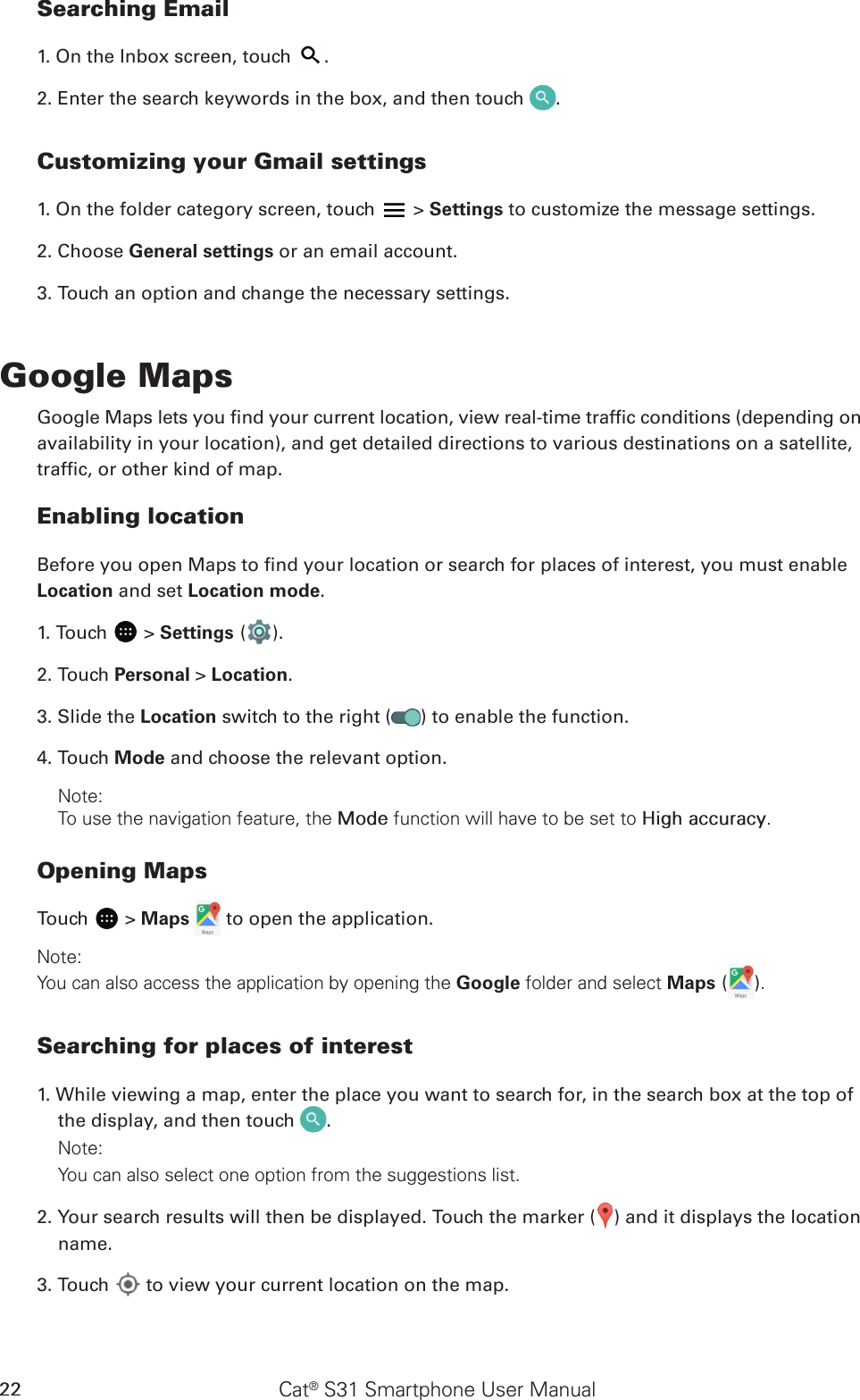 Cat® S31 Smartphone User Manual22Searching Email1. On the Inbox screen, touch  .2. Enter the search keywords in the box, and then touch  .Customizing your Gmail settings1. On the folder category screen, touch   &gt; Settings to customize the message settings.2. Choose General settings or an email account.3. Touch an option and change the necessary settings.Google MapsGoogle Maps lets you nd your current location, view real-time trafc conditions (depending onavailability in your location), and get detailed directions to various destinations on a satellite,trafc, or other kind of map.Enabling locationBefore you open Maps to nd your location or search for places of interest, you must enable Location and set Location mode.1. Touch   &gt; Settings ( ).2. Touch Personal &gt; Location.3. Slide the Location switch to the right ( ) to enable the function.4. Touch Mode and choose the relevant option.Note: To use the navigation feature, the Mode function will have to be set to High accuracy.Opening MapsTouch   &gt; Maps   to open the application.Note: You can also access the application by opening the Google folder and select Maps ( ).Searching for places of interest1. While viewing a map, enter the place you want to search for, in the search box at the top of the display, and then touch  .Note: You can also select one option from the suggestions list.2. Your search results will then be displayed. Touch the marker ( ) and it displays the location name.3. Touch   to view your current location on the map.