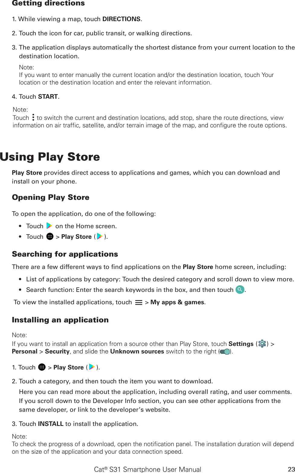 Cat® S31 Smartphone User Manual 23Getting directions1. While viewing a map, touch DIRECTIONS.2. Touch the icon for car, public transit, or walking directions.3. The application displays automatically the shortest distance from your current location to the destination location. Note: If you want to enter manually the current location and/or the destination location, touch Your location or the destination location and enter the relevant information. 4. Touch START. Note: Touch   to switch the current and destination locations, add stop, share the route directions, view information on air traffic, satellite, and/or terrain image of the map, and configure the route options.Using Play StorePlay Store provides direct access to applications and games, which you can download and install on your phone.Opening Play StoreTo open the application, do one of the following:Touch •   on the Home screen. Touch •   &gt; Play Store ( ).Searching for applicationsThere are a few different ways to nd applications on the Play Store home screen, including:List of applications by category: Touch the desired category and scroll down to view more.• Search function: Enter the search keywords in the box, and then touch •  .To view the installed applications, touch   &gt; My apps &amp; games.Installing an applicationNote:If you want to install an application from a source other than Play Store, touch Settings ( ) &gt; Personal &gt; Security, and slide the Unknown sources switch to the right ( ).1. Touch   &gt; Play Store ( ).2. Touch a category, and then touch the item you want to download.Here you can read more about the application, including overall rating, and user comments. If you scroll down to the Developer Info section, you can see other applications from the same developer, or link to the developer’s website.3. Touch INSTALL to install the application.Note:To check the progress of a download, open the notification panel. The installation duration will depend on the size of the application and your data connection speed. 