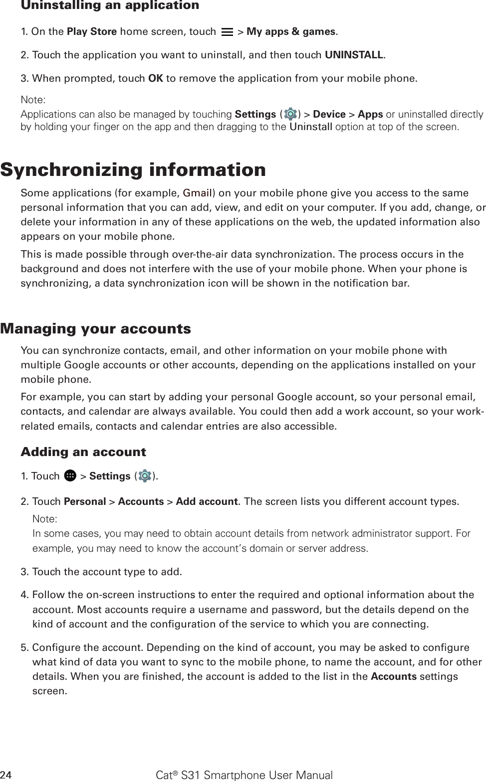 Cat® S31 Smartphone User Manual24Uninstalling an application1. On the Play Store home screen, touch   &gt; My apps &amp; games.2. Touch the application you want to uninstall, and then touch UNINSTALL.3. When prompted, touch OK to remove the application from your mobile phone.Note:Applications can also be managed by touching Settings ( ) &gt; Device &gt; Apps or uninstalled directly by holding your finger on the app and then dragging to the Uninstall option at top of the screen.Synchronizing informationSome applications (for example, Gmail) on your mobile phone give you access to the same personal information that you can add, view, and edit on your computer. If you add, change, or delete your information in any of these applications on the web, the updated information also appears on your mobile phone.This is made possible through over-the-air data synchronization. The process occurs in the background and does not interfere with the use of your mobile phone. When your phone is synchronizing, a data synchronization icon will be shown in the notication bar.Managing your accountsYou can synchronize contacts, email, and other information on your mobile phone with multiple Google accounts or other accounts, depending on the applications installed on your mobile phone.For example, you can start by adding your personal Google account, so your personal email, contacts, and calendar are always available. You could then add a work account, so your work-related emails, contacts and calendar entries are also accessible.Adding an account1. Touch   &gt; Settings ( ).2. Touch Personal &gt; Accounts &gt; Add account. The screen lists you different account types.Note: In some cases, you may need to obtain account details from network administrator support. For example, you may need to know the account’s domain or server address.3. Touch the account type to add.4. Follow the on-screen instructions to enter the required and optional information about the account. Most accounts require a username and password, but the details depend on the kind of account and the conguration of the service to which you are connecting.5. Congure the account. Depending on the kind of account, you may be asked to congure what kind of data you want to sync to the mobile phone, to name the account, and for other details. When you are nished, the account is added to the list in the Accounts settings screen.