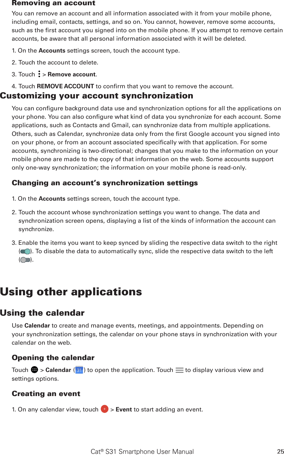 Cat® S31 Smartphone User Manual 25Removing an accountYou can remove an account and all information associated with it from your mobile phone, including email, contacts, settings, and so on. You cannot, however, remove some accounts, such as the rst account you signed into on the mobile phone. If you attempt to remove certain accounts, be aware that all personal information associated with it will be deleted.1. On the Accounts settings screen, touch the account type.2. Touch the account to delete.3. Touch   &gt; Remove account.4. Touch REMOVE ACCOUNT to conrm that you want to remove the account.Customizing your account synchronizationYou can congure background data use and synchronization options for all the applications on your phone. You can also congure what kind of data you synchronize for each account. Some applications, such as Contacts and Gmail, can synchronize data from multiple applications. Others, such as Calendar, synchronize data only from the rst Google account you signed into on your phone, or from an account associated specically with that application. For some accounts, synchronizing is two-directional; changes that you make to the information on your mobile phone are made to the copy of that information on the web. Some accounts support only one-way synchronization; the information on your mobile phone is read-only.Changing an account’s synchronization settings1. On the Accounts settings screen, touch the account type. 2. Touch the account whose synchronization settings you want to change. The data and synchronization screen opens, displaying a list of the kinds of information the account can synchronize.3. Enable the items you want to keep synced by sliding the respective data switch to the right  ( ). To disable the data to automatically sync, slide the respective data switch to the left  ( ).Using other applicationsUsing the calendarUse Calendar to create and manage events, meetings, and appointments. Depending on your synchronization settings, the calendar on your phone stays in synchronization with your calendar on the web.Opening the calendarTouch   &gt; Calendar ( ) to open the application. Touch   to display various view and settings options.Creating an event1. On any calendar view, touch   &gt; Event to start adding an event.