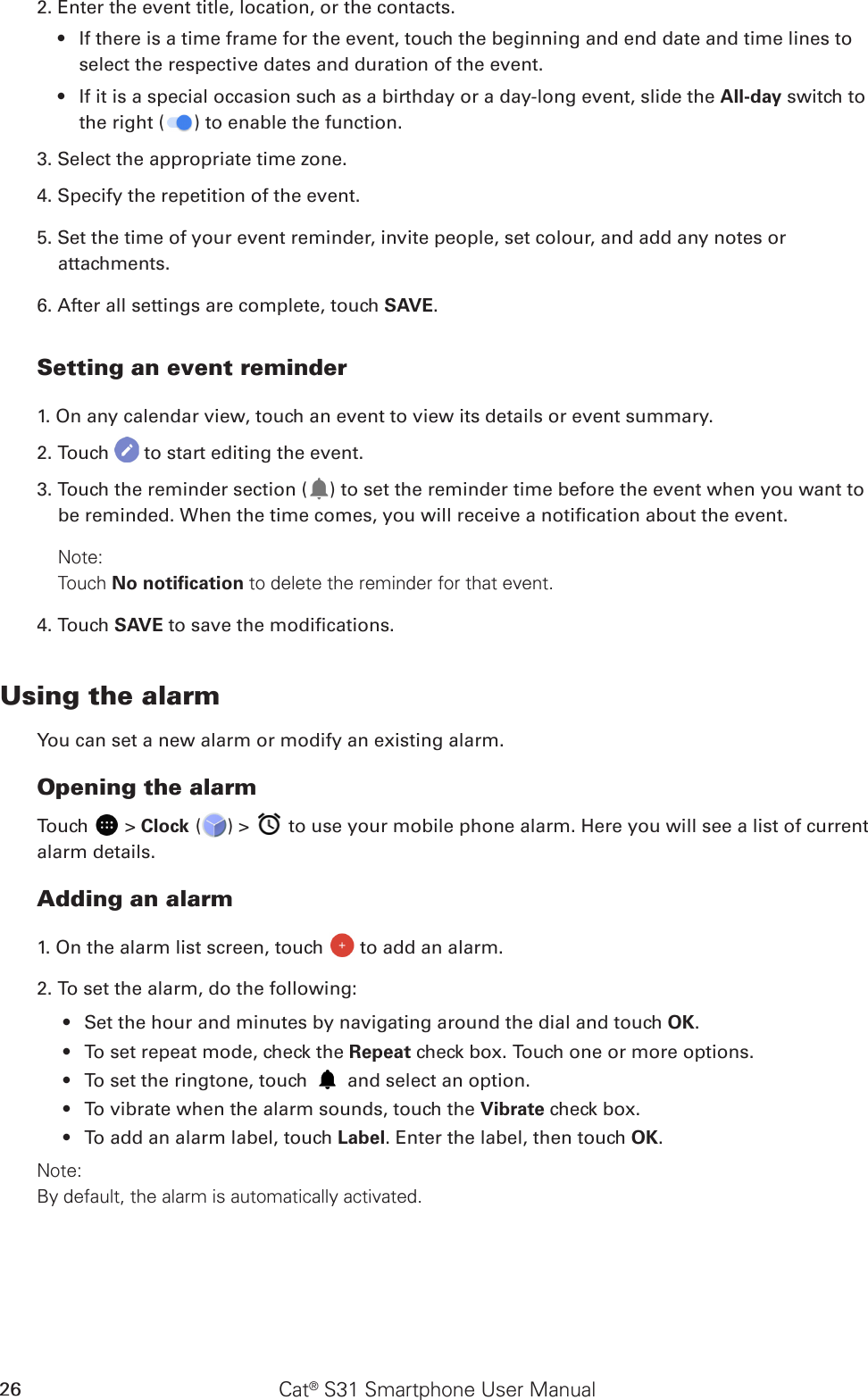 Cat® S31 Smartphone User Manual262. Enter the event title, location, or the contacts.If there is a time frame for the event, touch the beginning and end date and time lines to • select the respective dates and duration of the event.If it is a special occasion such as a birthday or a day-long event, slide the •  All-day switch to the right ( ) to enable the function.3. Select the appropriate time zone.4. Specify the repetition of the event.5. Set the time of your event reminder, invite people, set colour, and add any notes or attachments.6. After all settings are complete, touch SAVE.Setting an event reminder1. On any calendar view, touch an event to view its details or event summary.2. Touch   to start editing the event.3. Touch the reminder section ( ) to set the reminder time before the event when you want to be reminded. When the time comes, you will receive a notication about the event.Note: Touch No notiﬁcation to delete the reminder for that event.4. Touch SAVE to save the modications.Using the alarmYou can set a new alarm or modify an existing alarm.Opening the alarmTouch   &gt; Clock ( ) &gt;   to use your mobile phone alarm. Here you will see a list of current alarm details.Adding an alarm1. On the alarm list screen, touch   to add an alarm.2. To set the alarm, do the following:Set the hour and minutes by navigating around the dial and touch •  OK.To set repeat mode, check the •  Repeat check box. Touch one or more options.To set the ringtone, touch •   and select an option.To vibrate when the alarm sounds, touch the •  Vibrate check box.To add an alarm label, touch •  Label. Enter the label, then touch OK.Note:By default, the alarm is automatically activated.