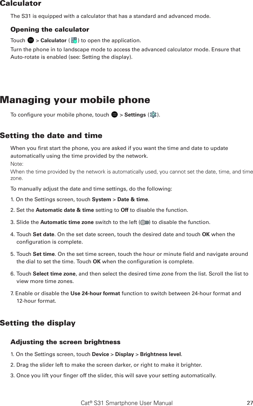 Cat® S31 Smartphone User Manual 27CalculatorThe S31 is equipped with a calculator that has a standard and advanced mode.Opening the calculatorTouch   &gt; Calculator ( ) to open the application. Turn the phone in to landscape mode to access the advanced calculator mode. Ensure that Auto-rotate is enabled (see: Setting the display).Managing your mobile phoneTo congure your mobile phone, touch   &gt; Settings ( ).Setting the date and timeWhen you rst start the phone, you are asked if you want the time and date to update automatically using the time provided by the network.Note:When the time provided by the network is automatically used, you cannot set the date, time, and time zone.To manually adjust the date and time settings, do the following:1. On the Settings screen, touch System &gt; Date &amp; time.2. Set the Automatic date &amp; time setting to Off to disable the function.3. Slide the Automatic time zone switch to the left ( ) to disable the function.4. Touch Set date. On the set date screen, touch the desired date and touch OK when the conguration is complete.5. Touch Set time. On the set time screen, touch the hour or minute eld and navigate around the dial to set the time. Touch OK when the conguration is complete.6. Touch Select time zone, and then select the desired time zone from the list. Scroll the list to view more time zones.7. Enable or disable the Use 24-hour format function to switch between 24-hour format and  12-hour format.Setting the displayAdjusting the screen brightness1. On the Settings screen, touch Device &gt; Display &gt; Brightness level.2. Drag the slider left to make the screen darker, or right to make it brighter.3. Once you lift your nger off the slider, this will save your setting automatically.