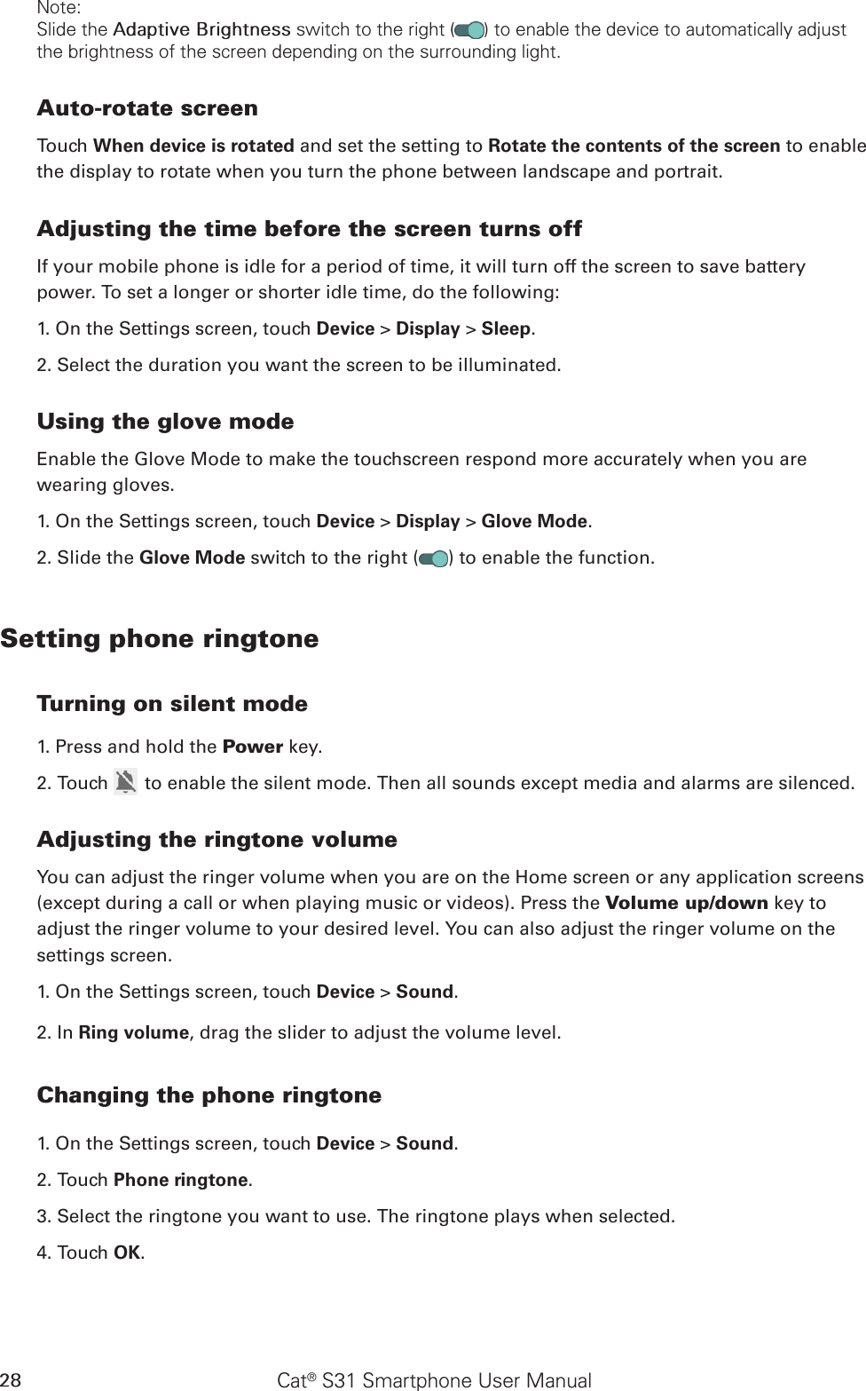 Cat® S31 Smartphone User Manual28Note:Slide the Adaptive Brightness switch to the right ( ) to enable the device to automatically adjust the brightness of the screen depending on the surrounding light.Auto-rotate screenTouch When device is rotated and set the setting to Rotate the contents of the screen to enable the display to rotate when you turn the phone between landscape and portrait.Adjusting the time before the screen turns offIf your mobile phone is idle for a period of time, it will turn off the screen to save battery power. To set a longer or shorter idle time, do the following:1. On the Settings screen, touch Device &gt; Display &gt; Sleep.2. Select the duration you want the screen to be illuminated.Using the glove modeEnable the Glove Mode to make the touchscreen respond more accurately when you are wearing gloves.1. On the Settings screen, touch Device &gt; Display &gt; Glove Mode.2. Slide the Glove Mode switch to the right ( ) to enable the function.Setting phone ringtoneTurning on silent mode1. Press and hold the Power key.2. Touch   to enable the silent mode. Then all sounds except media and alarms are silenced.Adjusting the ringtone volumeYou can adjust the ringer volume when you are on the Home screen or any application screens (except during a call or when playing music or videos). Press the Volume up/down key to adjust the ringer volume to your desired level. You can also adjust the ringer volume on the settings screen.1. On the Settings screen, touch Device &gt; Sound.2. In Ring volume, drag the slider to adjust the volume level.Changing the phone ringtone1. On the Settings screen, touch Device &gt; Sound.2. Touch Phone ringtone.3. Select the ringtone you want to use. The ringtone plays when selected.4. Touch OK. 