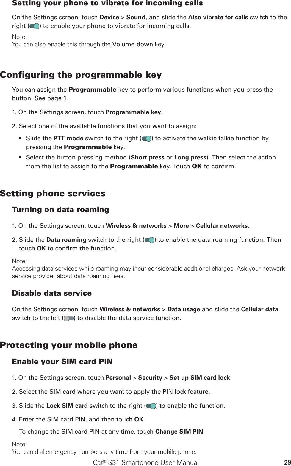 Cat® S31 Smartphone User Manual 29Setting your phone to vibrate for incoming callsOn the Settings screen, touch Device &gt; Sound, and slide the Also vibrate for calls switch to the right ( ) to enable your phone to vibrate for incoming calls.Note:You can also enable this through the Volume down key.Configuring the programmable keyYou can assign the Programmable key to perform various functions when you press the button. See page 1.1. On the Settings screen, touch Programmable key.2. Select one of the available functions that you want to assign:Slide the •  PTT mode switch to the right ( ) to activate the walkie talkie function by pressing the Programmable key.Select the button pressing method (•  Short press or Long press). Then select the action from the list to assign to the Programmable key. Touch OK to conrm.Setting phone servicesTurning on data roaming1. On the Settings screen, touch Wireless &amp; networks &gt; More &gt; Cellular networks.2. Slide the Data roaming switch to the right ( ) to enable the data roaming function. Then touch OK to conrm the function.Note:Accessing data services while roaming may incur considerable additional charges. Ask your network service provider about data roaming fees.Disable data serviceOn the Settings screen, touch Wireless &amp; networks &gt; Data usage and slide the Cellular data switch to the left ( ) to disable the data service function.Protecting your mobile phoneEnable your SIM card PIN1. On the Settings screen, touch Personal &gt; Security &gt; Set up SIM card lock.2. Select the SIM card where you want to apply the PIN lock feature. 3. Slide the Lock SIM card switch to the right ( ) to enable the function.4. Enter the SIM card PIN, and then touch OK.To change the SIM card PIN at any time, touch Change SIM PIN.Note:You can dial emergency numbers any time from your mobile phone.