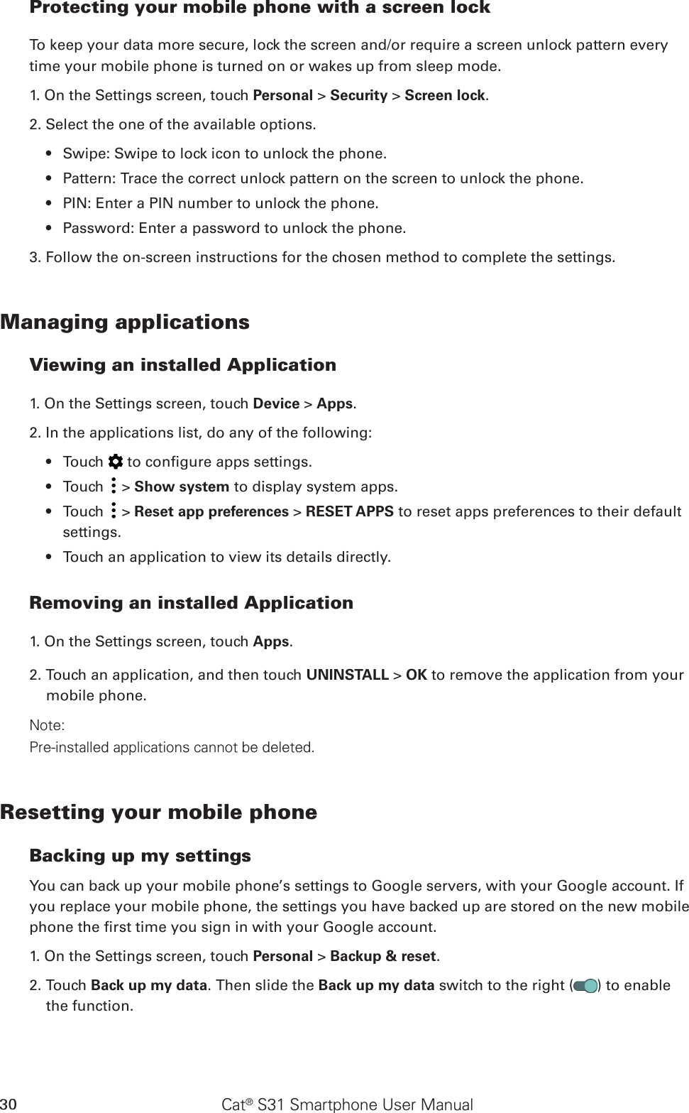 Cat® S31 Smartphone User Manual30Protecting your mobile phone with a screen lockTo keep your data more secure, lock the screen and/or require a screen unlock pattern every time your mobile phone is turned on or wakes up from sleep mode.1. On the Settings screen, touch Personal &gt; Security &gt; Screen lock.2. Select the one of the available options.Swipe: Swipe to lock icon to unlock the phone.• Pattern: Trace the correct unlock pattern on the screen to unlock the phone.• PIN: Enter a PIN number to unlock the phone.• Password: Enter a password to unlock the phone.• 3. Follow the on-screen instructions for the chosen method to complete the settings.Managing applicationsViewing an installed Application1. On the Settings screen, touch Device &gt; Apps.2. In the applications list, do any of the following:Touch •   to congure apps settings.Touch •   &gt; Show system to display system apps.Touch •   &gt; Reset app preferences &gt; RESET APPS to reset apps preferences to their default settings.Touch an application to view its details directly.• Removing an installed Application1. On the Settings screen, touch Apps.2. Touch an application, and then touch UNINSTALL &gt; OK to remove the application from your mobile phone.Note:Pre-installed applications cannot be deleted.Resetting your mobile phoneBacking up my settingsYou can back up your mobile phone’s settings to Google servers, with your Google account. If you replace your mobile phone, the settings you have backed up are stored on the new mobile phone the rst time you sign in with your Google account.1. On the Settings screen, touch Personal &gt; Backup &amp; reset.2. Touch Back up my data. Then slide the Back up my data switch to the right ( ) to enable the function.