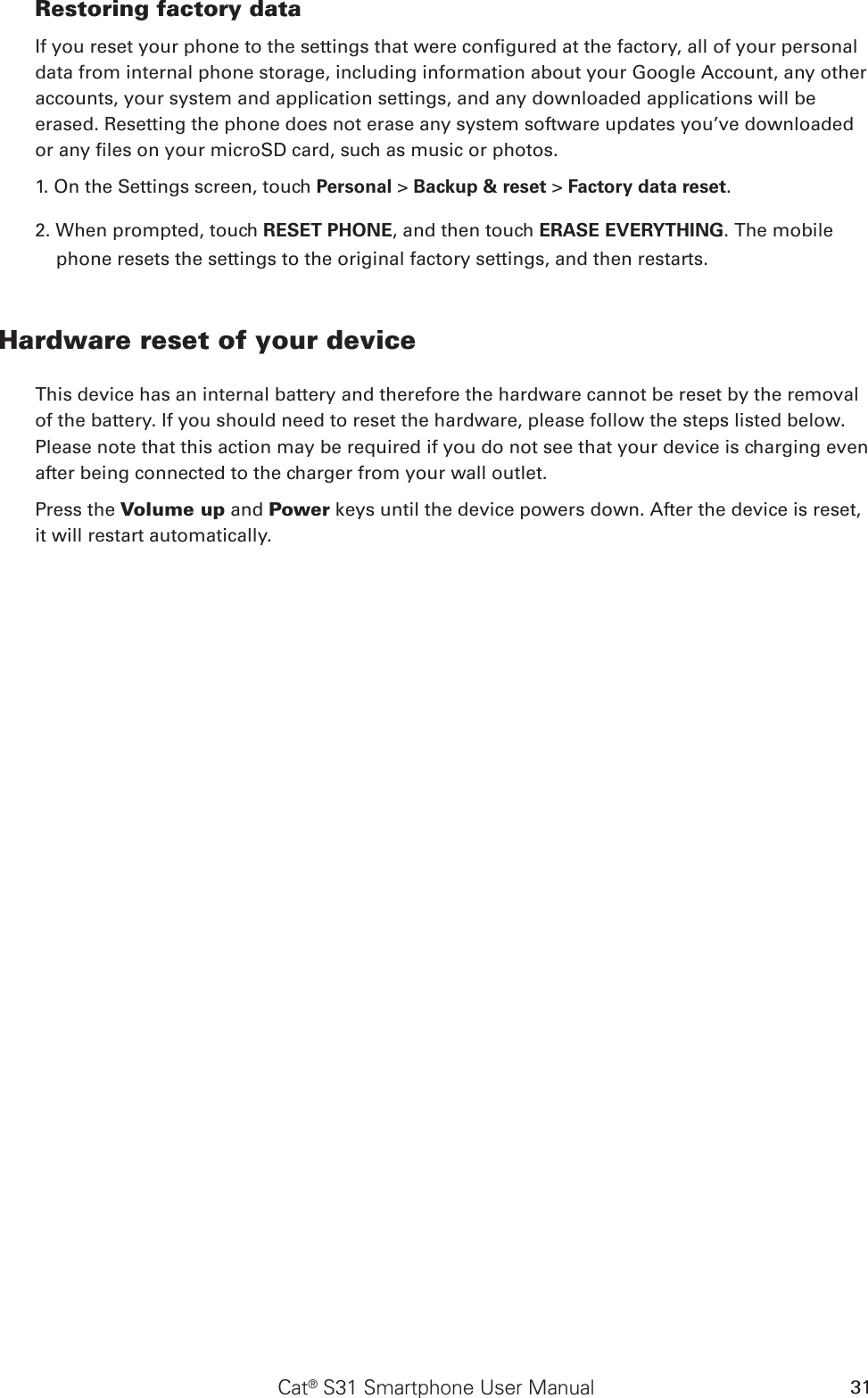 Cat® S31 Smartphone User Manual 31Restoring factory dataIf you reset your phone to the settings that were congured at the factory, all of your personal data from internal phone storage, including information about your Google Account, any other accounts, your system and application settings, and any downloaded applications will be erased. Resetting the phone does not erase any system software updates you’ve downloaded or any les on your microSD card, such as music or photos.1. On the Settings screen, touch Personal &gt; Backup &amp; reset &gt; Factory data reset.2. When prompted, touch RESET PHONE, and then touch ERASE EVERYTHING. The mobile phone resets the settings to the original factory settings, and then restarts.Hardware reset of your deviceThis device has an internal battery and therefore the hardware cannot be reset by the removal of the battery. If you should need to reset the hardware, please follow the steps listed below. Please note that this action may be required if you do not see that your device is charging even after being connected to the charger from your wall outlet.Press the Volume up and Power keys until the device powers down. After the device is reset, it will restart automatically.