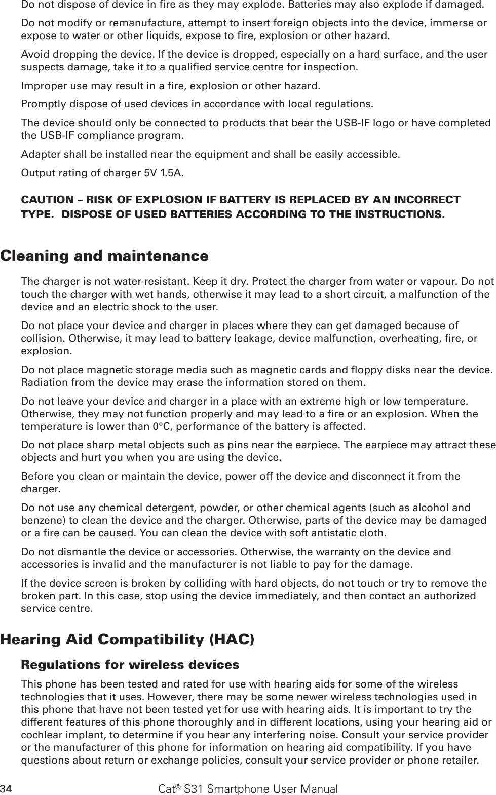 34 Cat® S31 Smartphone User ManualDo not dispose of device in re as they may explode. Batteries may also explode if damaged.Do not modify or remanufacture, attempt to insert foreign objects into the device, immerse or expose to water or other liquids, expose to re, explosion or other hazard.Avoid dropping the device. If the device is dropped, especially on a hard surface, and the user suspects damage, take it to a qualied service centre for inspection.Improper use may result in a re, explosion or other hazard.Promptly dispose of used devices in accordance with local regulations.The device should only be connected to products that bear the USB-IF logo or have completed the USB-IF compliance program.Adapter shall be installed near the equipment and shall be easily accessible.Output rating of charger 5V 1.5A.CAUTION – RISK OF EXPLOSION IF BATTERY IS REPLACED BY AN INCORRECT TYPE.  DISPOSE OF USED BATTERIES ACCORDING TO THE INSTRUCTIONS.Cleaning and maintenanceThe charger is not water-resistant. Keep it dry. Protect the charger from water or vapour. Do not touch the charger with wet hands, otherwise it may lead to a short circuit, a malfunction of the device and an electric shock to the user.Do not place your device and charger in places where they can get damaged because of collision. Otherwise, it may lead to battery leakage, device malfunction, overheating, re, or explosion.Do not place magnetic storage media such as magnetic cards and oppy disks near the device. Radiation from the device may erase the information stored on them.Do not leave your device and charger in a place with an extreme high or low temperature. Otherwise, they may not function properly and may lead to a re or an explosion. When the temperature is lower than 0°C, performance of the battery is affected.Do not place sharp metal objects such as pins near the earpiece. The earpiece may attract these objects and hurt you when you are using the device.Before you clean or maintain the device, power off the device and disconnect it from the charger.Do not use any chemical detergent, powder, or other chemical agents (such as alcohol and benzene) to clean the device and the charger. Otherwise, parts of the device may be damaged or a re can be caused. You can clean the device with soft antistatic cloth.Do not dismantle the device or accessories. Otherwise, the warranty on the device and accessories is invalid and the manufacturer is not liable to pay for the damage.If the device screen is broken by colliding with hard objects, do not touch or try to remove the broken part. In this case, stop using the device immediately, and then contact an authorized service centre.Hearing Aid Compatibility (HAC)Regulations for wireless devicesThis phone has been tested and rated for use with hearing aids for some of the wireless technologies that it uses. However, there may be some newer wireless technologies used in this phone that have not been tested yet for use with hearing aids. It is important to try the different features of this phone thoroughly and in different locations, using your hearing aid or cochlear implant, to determine if you hear any interfering noise. Consult your service provider or the manufacturer of this phone for information on hearing aid compatibility. If you have questions about return or exchange policies, consult your service provider or phone retailer.