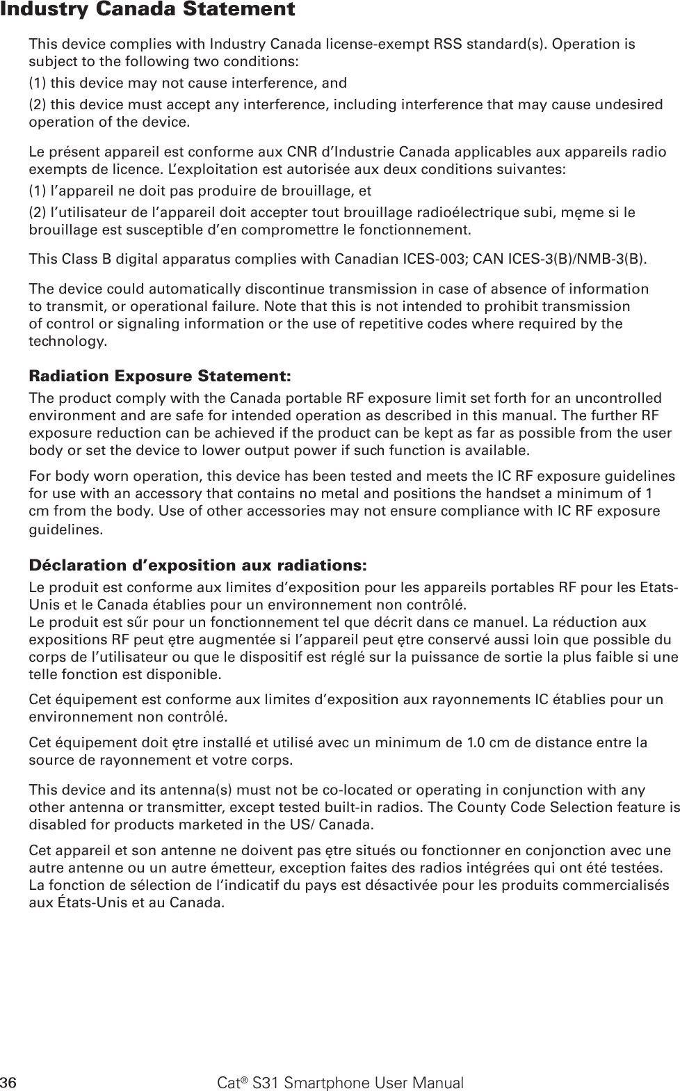 36 Cat® S31 Smartphone User ManualIndustry Canada StatementThis device complies with Industry Canada license-exempt RSS standard(s). Operation is subject to the following two conditions: (1) this device may not cause interference, and (2) this device must accept any interference, including interference that may cause undesired operation of the device.Le présent appareil est conforme aux CNR d’Industrie Canada applicables aux appareils radio exempts de licence. L’exploitation est autorisée aux deux conditions suivantes: (1) l’appareil ne doit pas produire de brouillage, et (2) l’utilisateur de l’appareil doit accepter tout brouillage radioélectrique subi, même si le brouillage est susceptible d’en compromettre le fonctionnement.This Class B digital apparatus complies with Canadian ICES-003; CAN ICES-3(B)/NMB-3(B).The device could automatically discontinue transmission in case of absence of information to transmit, or operational failure. Note that this is not intended to prohibit transmission of control or signaling information or the use of repetitive codes where required by the technology.Radiation Exposure Statement:The product comply with the Canada portable RF exposure limit set forth for an uncontrolled environment and are safe for intended operation as described in this manual. The further RF exposure reduction can be achieved if the product can be kept as far as possible from the user body or set the device to lower output power if such function is available.For body worn operation, this device has been tested and meets the IC RF exposure guidelines for use with an accessory that contains no metal and positions the handset a minimum of 1 cm from the body. Use of other accessories may not ensure compliance with IC RF exposure guidelines.Déclaration d’exposition aux radiations:Le produit est conforme aux limites d’exposition pour les appareils portables RF pour les Etats-Unis et le Canada établies pour un environnement non contrôlé.Le produit est sûr pour un fonctionnement tel que décrit dans ce manuel. La réduction aux expositions RF peut être augmentée si l’appareil peut être conservé aussi loin que possible du corps de l’utilisateur ou que le dispositif est réglé sur la puissance de sortie la plus faible si une telle fonction est disponible.Cet équipement est conforme aux limites d’exposition aux rayonnements IC établies pour un environnement non contrôlé. Cet équipement doit être installé et utilisé avec un minimum de 1.0 cm de distance entre la source de rayonnement et votre corps.This device and its antenna(s) must not be co-located or operating in conjunction with any other antenna or transmitter, except tested built-in radios. The County Code Selection feature is disabled for products marketed in the US/ Canada.Cet appareil et son antenne ne doivent pas être situés ou fonctionner en conjonction avec une autre antenne ou un autre émetteur, exception faites des radios intégrées qui ont été testées. La fonction de sélection de l’indicatif du pays est désactivée pour les produits commercialisés aux États-Unis et au Canada.