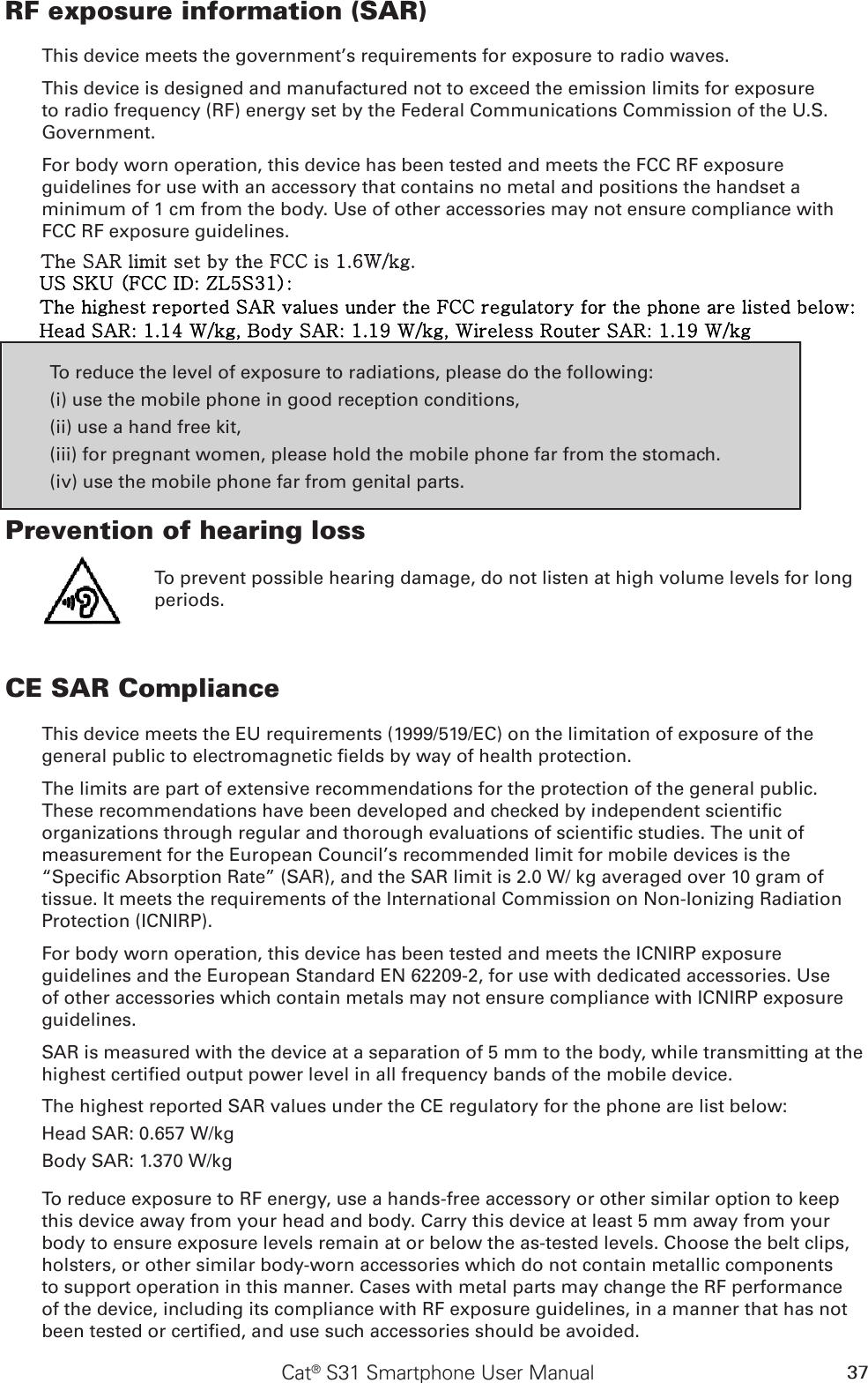 37Cat® S31 Smartphone User ManualRF exposure information (SAR)This device meets the government’s requirements for exposure to radio waves.This device is designed and manufactured not to exceed the emission limits for exposure to radio frequency (RF) energy set by the Federal Communications Commission of the U.S. Government.For body worn operation, this device has been tested and meets the FCC RF exposure guidelines for use with an accessory that contains no metal and positions the handset a minimum of 1 cm from the body. Use of other accessories may not ensure compliance with FCC RF exposure guidelines.To reduce the level of exposure to radiations, please do the following:(i) use the mobile phone in good reception conditions,(ii) use a hand free kit,(iii) for pregnant women, please hold the mobile phone far from the stomach.(iv) use the mobile phone far from genital parts.Prevention of hearing loss To prevent possible hearing damage, do not listen at high volume levels for long periods.CE SAR ComplianceThis device meets the EU requirements (1999/519/EC) on the limitation of exposure of the general public to electromagnetic elds by way of health protection. The limits are part of extensive recommendations for the protection of the general public. These recommendations have been developed and checked by independent scientic organizations through regular and thorough evaluations of scientic studies. The unit of measurement for the European Council’s recommended limit for mobile devices is the “Specic Absorption Rate” (SAR), and the SAR limit is 2.0 W/ kg averaged over 10 gram of tissue. It meets the requirements of the International Commission on Non-Ionizing Radiation Protection (ICNIRP). For body worn operation, this device has been tested and meets the ICNIRP exposure guidelines and the European Standard EN 62209-2, for use with dedicated accessories. Use of other accessories which contain metals may not ensure compliance with ICNIRP exposure guidelines.SAR is measured with the device at a separation of 5 mm to the body, while transmitting at the highest certied output power level in all frequency bands of the mobile device.The highest reported SAR values under the CE regulatory for the phone are list below:Head SAR: 0.657 W/kgBody SAR: 1.370 W/kgTo reduce exposure to RF energy, use a hands-free accessory or other similar option to keep this device away from your head and body. Carry this device at least 5 mm away from your body to ensure exposure levels remain at or below the as-tested levels. Choose the belt clips, holsters, or other similar body-worn accessories which do not contain metallic components to support operation in this manner. Cases with metal parts may change the RF performance of the device, including its compliance with RF exposure guidelines, in a manner that has not been tested or certied, and use such accessories should be avoided.The SAR limit set by the FCC is 1.6W/kg.US SKU (FCC ID: ZL5S31):The highest reported SAR values under the FCC regulatory for the phone are listed below: Head SAR: 1.14 W/kg, Body SAR: 1.19 W/kg, Wireless Router SAR: 1.19 W/kg