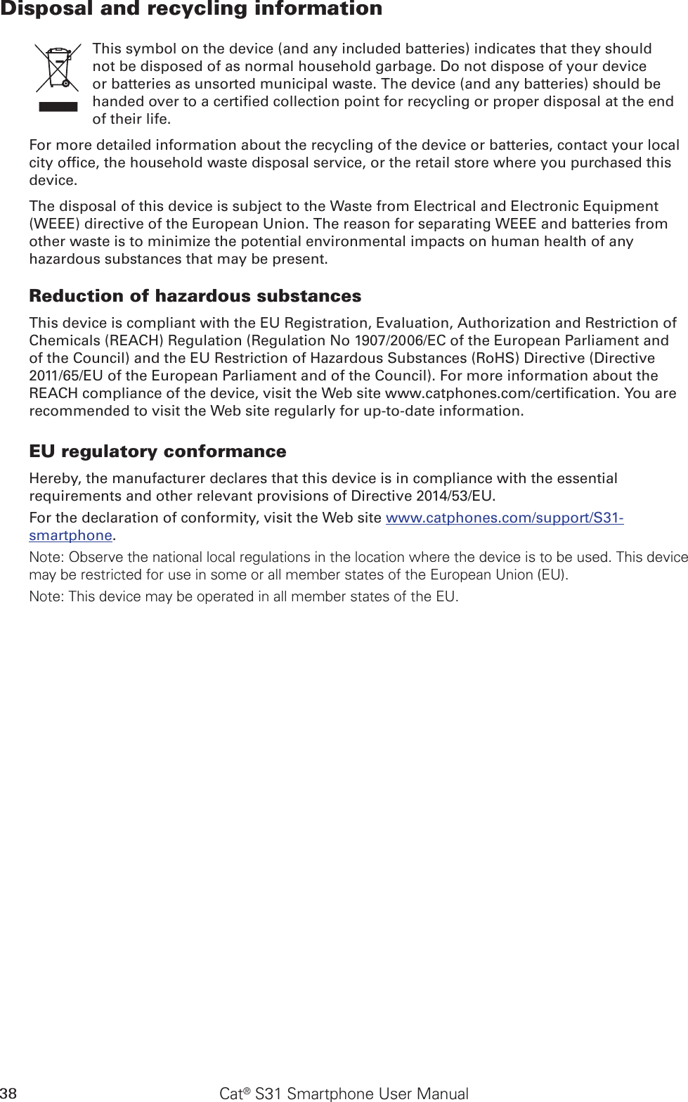 38 Cat® S31 Smartphone User ManualDisposal and recycling informationThis symbol on the device (and any included batteries) indicates that they should not be disposed of as normal household garbage. Do not dispose of your device or batteries as unsorted municipal waste. The device (and any batteries) should be handed over to a certied collection point for recycling or proper disposal at the end of their life.For more detailed information about the recycling of the device or batteries, contact your local city ofce, the household waste disposal service, or the retail store where you purchased this device.The disposal of this device is subject to the Waste from Electrical and Electronic Equipment (WEEE) directive of the European Union. The reason for separating WEEE and batteries from other waste is to minimize the potential environmental impacts on human health of any hazardous substances that may be present.Reduction of hazardous substancesThis device is compliant with the EU Registration, Evaluation, Authorization and Restriction of Chemicals (REACH) Regulation (Regulation No 1907/2006/EC of the European Parliament and of the Council) and the EU Restriction of Hazardous Substances (RoHS) Directive (Directive 2011/65/EU of the European Parliament and of the Council). For more information about the REACH compliance of the device, visit the Web site www.catphones.com/certication. You are recommended to visit the Web site regularly for up-to-date information.EU regulatory conformanceHereby, the manufacturer declares that this device is in compliance with the essential requirements and other relevant provisions of Directive 2014/53/EU.For the declaration of conformity, visit the Web site www.catphones.com/support/S31-smartphone.Note: Observe the national local regulations in the location where the device is to be used. This device may be restricted for use in some or all member states of the European Union (EU).Note: This device may be operated in all member states of the EU.