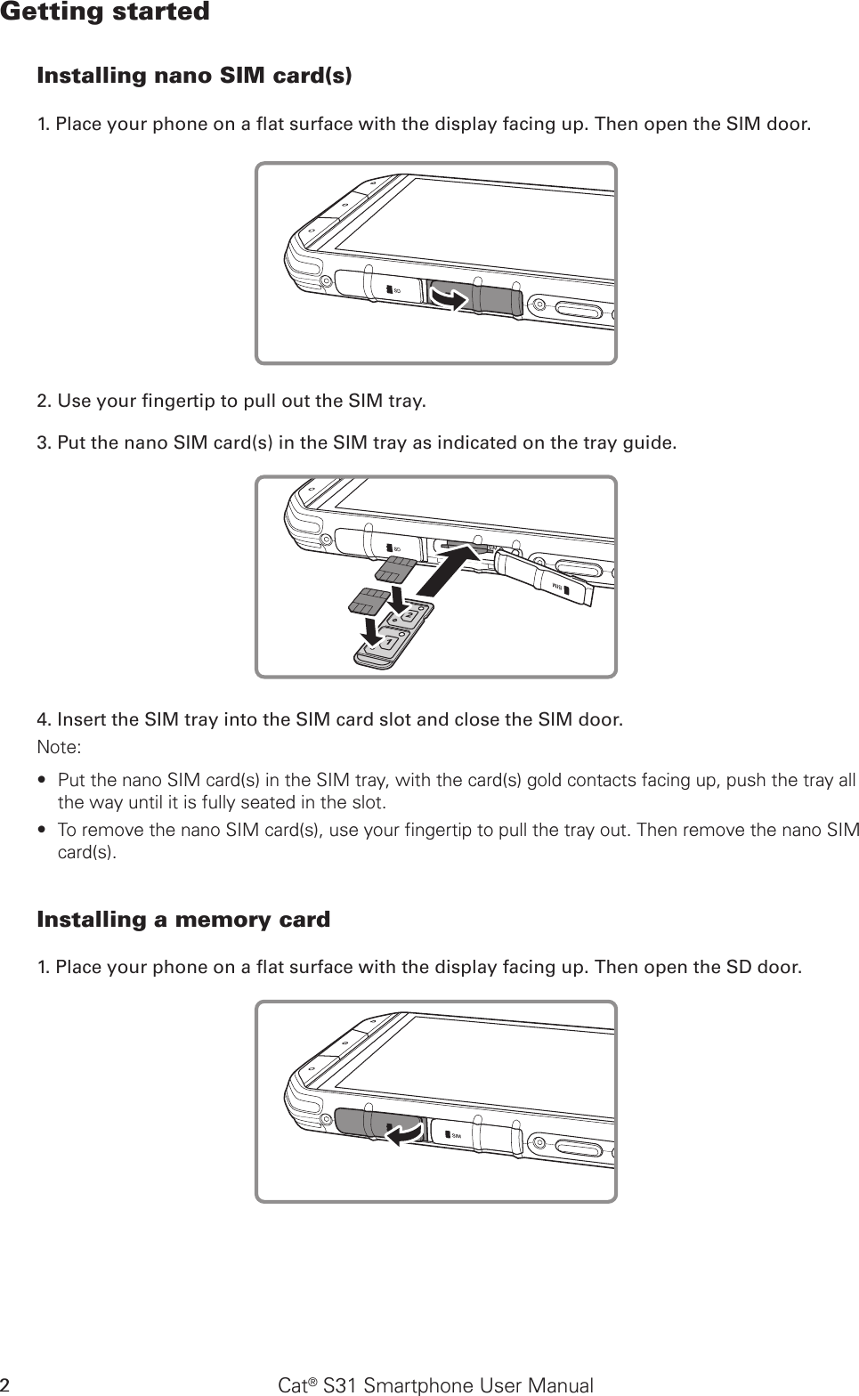 Cat® S31 Smartphone User Manual2Getting startedInstalling nano SIM card(s)1. Place your phone on a at surface with the display facing up. Then open the SIM door.2. Use your ngertip to pull out the SIM tray.3. Put the nano SIM card(s) in the SIM tray as indicated on the tray guide.4. Insert the SIM tray into the SIM card slot and close the SIM door.Note: Put the nano SIM card(s) in the SIM tray, with the card(s) gold contacts facing up, push the tray all  ∙the way until it is fully seated in the slot.To remove the nano SIM card(s), use your fingertip to pull the tray out. Then remove the nano SIM  ∙card(s).Installing a memory card1. Place your phone on a at surface with the display facing up. Then open the SD door.