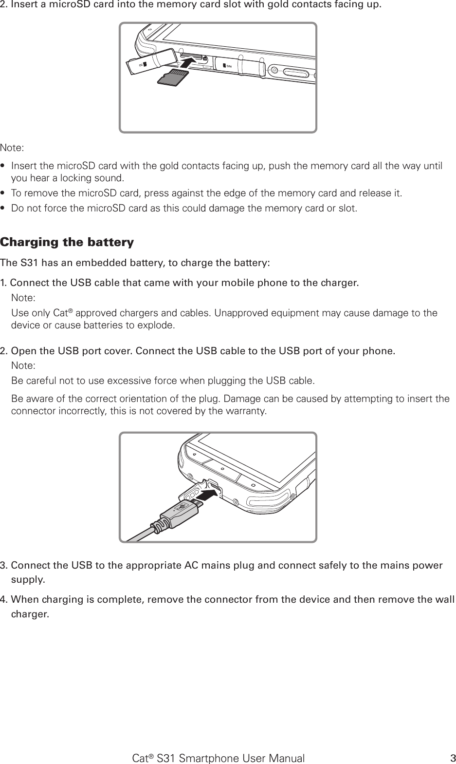 Cat® S31 Smartphone User Manual 32. Insert a microSD card into the memory card slot with gold contacts facing up.Note: Insert the microSD card with the gold contacts facing up, push the memory card all the way until  ∙you hear a locking sound.  To remove the microSD card, press against the edge of the memory card and release it. ∙Do not force the microSD card as this could damage the memory card or slot. ∙Charging the battery The S31 has an embedded battery, to charge the battery: 1. Connect the USB cable that came with your mobile phone to the charger. Note: Use only Cat® approved chargers and cables. Unapproved equipment may cause damage to the device or cause batteries to explode.2. Open the USB port cover. Connect the USB cable to the USB port of your phone.Note: Be careful not to use excessive force when plugging the USB cable.Be aware of the correct orientation of the plug. Damage can be caused by attempting to insert the connector incorrectly, this is not covered by the warranty.3. Connect the USB to the appropriate AC mains plug and connect safely to the mains power supply. 4. When charging is complete, remove the connector from the device and then remove the wall charger. 