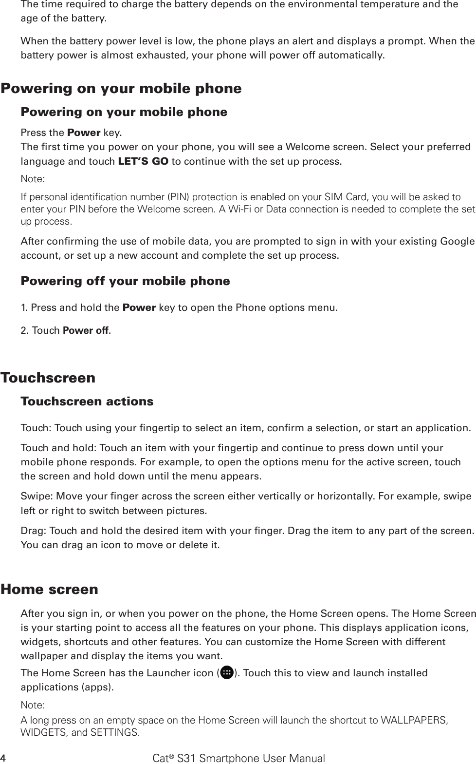 Cat® S31 Smartphone User Manual4The time required to charge the battery depends on the environmental temperature and the age of the battery. When the battery power level is low, the phone plays an alert and displays a prompt. When the battery power is almost exhausted, your phone will power off automatically.Powering on your mobile phone Powering on your mobile phonePress the Power key. The rst time you power on your phone, you will see a Welcome screen. Select your preferred language and touch LET’S GO to continue with the set up process.Note: If personal identification number (PIN) protection is enabled on your SIM Card, you will be asked to enter your PIN before the Welcome screen. A Wi-Fi or Data connection is needed to complete the set up process. After conrming the use of mobile data, you are prompted to sign in with your existing Google account, or set up a new account and complete the set up process.Powering off your mobile phone 1. Press and hold the Power key to open the Phone options menu.2. Touch Power off.Touchscreen Touchscreen actions Touch: Touch using your ngertip to select an item, conrm a selection, or start an application. Touch and hold: Touch an item with your ngertip and continue to press down until your mobile phone responds. For example, to open the options menu for the active screen, touch the screen and hold down until the menu appears. Swipe: Move your nger across the screen either vertically or horizontally. For example, swipe left or right to switch between pictures. Drag: Touch and hold the desired item with your nger. Drag the item to any part of the screen. You can drag an icon to move or delete it. Home screenAfter you sign in, or when you power on the phone, the Home Screen opens. The Home Screen is your starting point to access all the features on your phone. This displays application icons, widgets, shortcuts and other features. You can customize the Home Screen with different wallpaper and display the items you want.The Home Screen has the Launcher icon ( ). Touch this to view and launch installed applications (apps).Note: A long press on an empty space on the Home Screen will launch the shortcut to WALLPAPERS, WIDGETS, and SETTINGS.