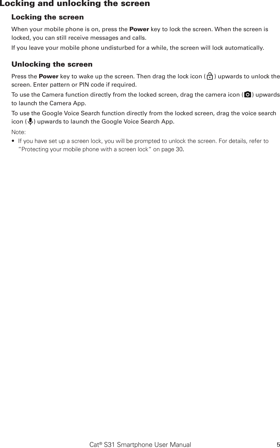 Cat® S31 Smartphone User Manual 5Locking and unlocking the screenLocking the screenWhen your mobile phone is on, press the Power key to lock the screen. When the screen is locked, you can still receive messages and calls. If you leave your mobile phone undisturbed for a while, the screen will lock automatically. Unlocking the screenPress the Power key to wake up the screen. Then drag the lock icon ( ) upwards to unlock the screen. Enter pattern or PIN code if required.To use the Camera function directly from the locked screen, drag the camera icon ( ) upwards to launch the Camera App.To use the Google Voice Search function directly from the locked screen, drag the voice search icon ( ) upwards to launch the Google Voice Search App.Note: If you have set up a screen lock, you will be prompted to unlock the screen. For details, refer to  ∙“Protecting your mobile phone with a screen lock“ on page 30.