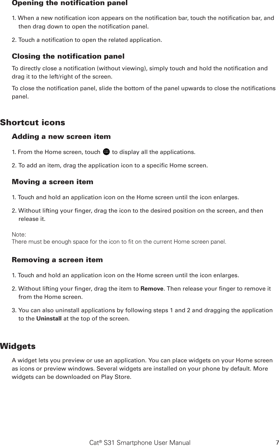 Cat® S31 Smartphone User Manual 7Opening the notification panel  1. When a new notication icon appears on the notication bar, touch the notication bar, and then drag down to open the notication panel. 2. Touch a notication to open the related application. Closing the notification panelTo directly close a notication (without viewing), simply touch and hold the notication and drag it to the left/right of the screen. To close the notication panel, slide the bottom of the panel upwards to close the notications panel.Shortcut iconsAdding a new screen item 1. From the Home screen, touch   to display all the applications.2. To add an item, drag the application icon to a specic Home screen.Moving a screen item 1. Touch and hold an application icon on the Home screen until the icon enlarges.2. Without lifting your nger, drag the icon to the desired position on the screen, and then release it. Note: There must be enough space for the icon to fit on the current Home screen panel.Removing a screen item  1. Touch and hold an application icon on the Home screen until the icon enlarges.2. Without lifting your nger, drag the item to Remove. Then release your nger to remove it from the Home screen.3. You can also uninstall applications by following steps 1 and 2 and dragging the application to the Uninstall at the top of the screen. WidgetsA widget lets you preview or use an application. You can place widgets on your Home screen as icons or preview windows. Several widgets are installed on your phone by default. More widgets can be downloaded on Play Store. 