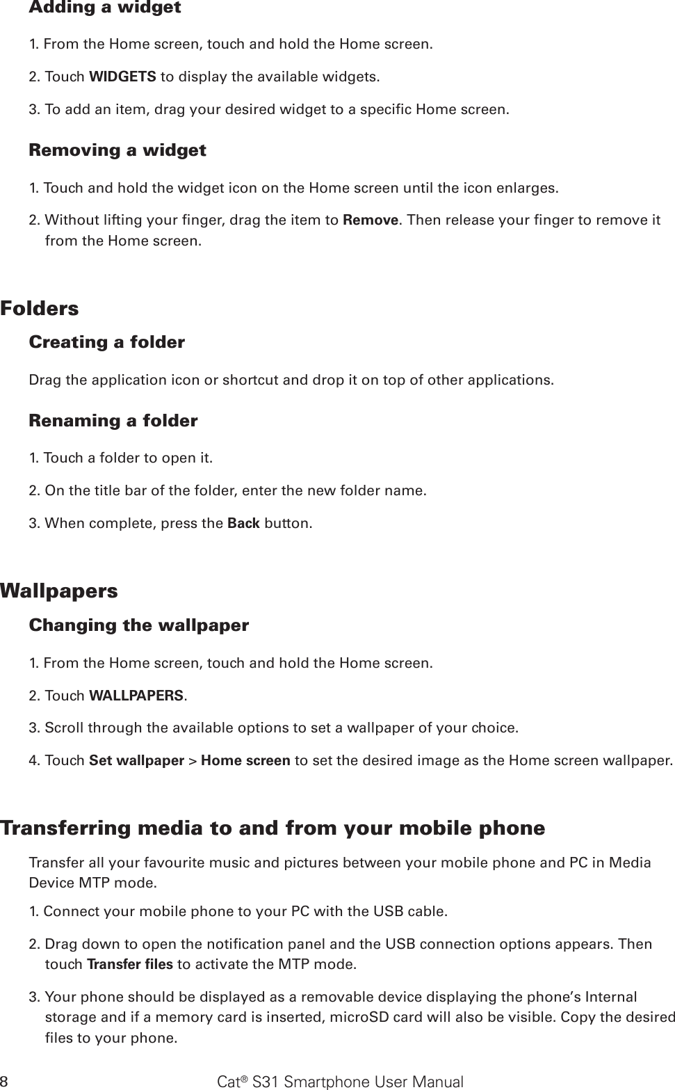 Cat® S31 Smartphone User Manual8Adding a widget1. From the Home screen, touch and hold the Home screen. 2. Touch WIDGETS to display the available widgets.3. To add an item, drag your desired widget to a specic Home screen.Removing a widget1. Touch and hold the widget icon on the Home screen until the icon enlarges.2. Without lifting your nger, drag the item to Remove. Then release your nger to remove it from the Home screen. FoldersCreating a folderDrag the application icon or shortcut and drop it on top of other applications.Renaming a folder1. Touch a folder to open it.2. On the title bar of the folder, enter the new folder name.3. When complete, press the Back button.WallpapersChanging the wallpaper1. From the Home screen, touch and hold the Home screen.2. Touch WALLPAPERS.3. Scroll through the available options to set a wallpaper of your choice.4. Touch Set wallpaper &gt; Home screen to set the desired image as the Home screen wallpaper.Transferring media to and from your mobile phoneTransfer all your favourite music and pictures between your mobile phone and PC in Media Device MTP mode.1. Connect your mobile phone to your PC with the USB cable.2. Drag down to open the notication panel and the USB connection options appears. Then touch Transfer ﬁles to activate the MTP mode.3. Your phone should be displayed as a removable device displaying the phone’s Internal storage and if a memory card is inserted, microSD card will also be visible. Copy the desired les to your phone.