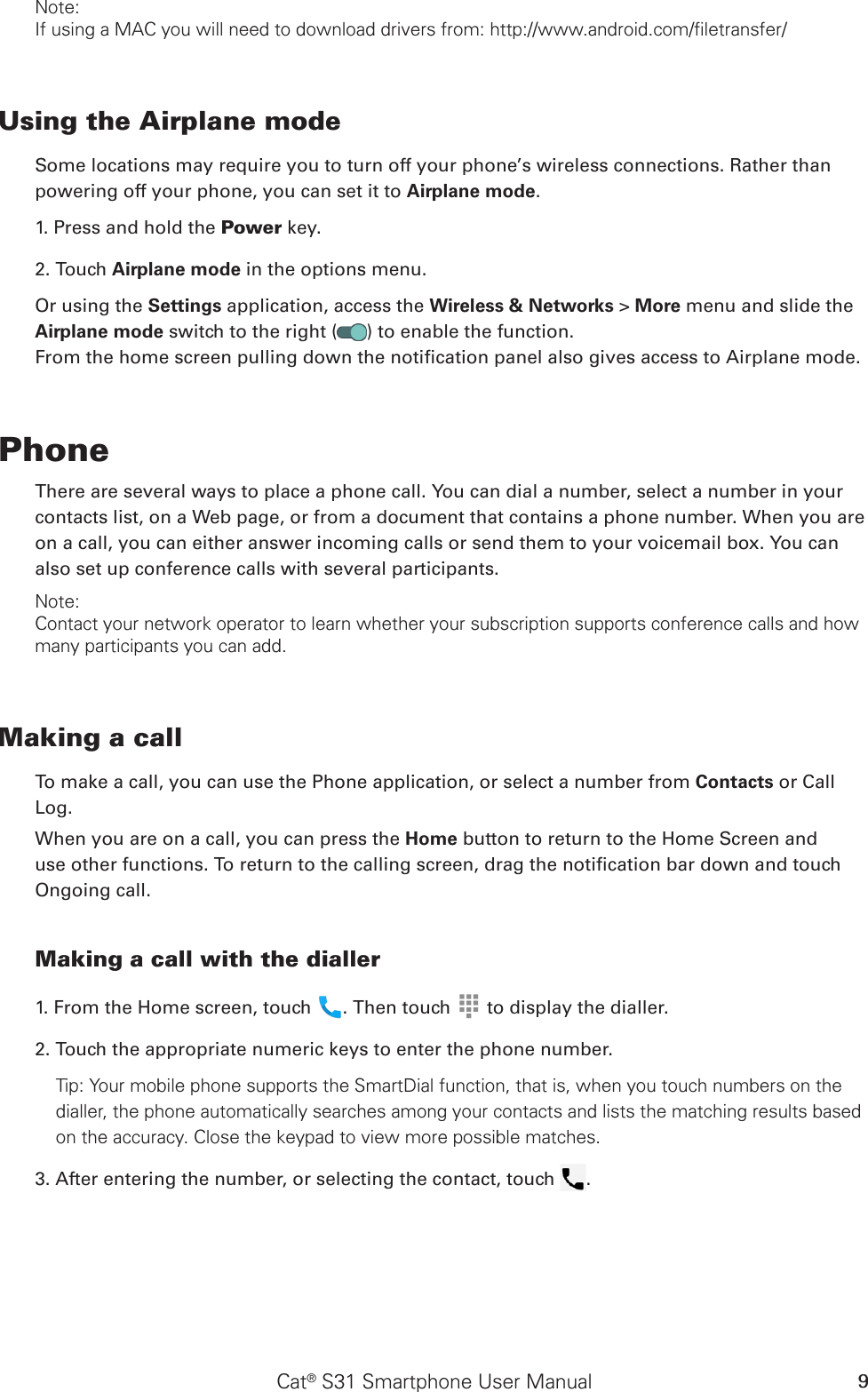 Cat® S31 Smartphone User Manual 9Note:If using a MAC you will need to download drivers from: http://www.android.com/filetransfer/Using the Airplane modeSome locations may require you to turn off your phone’s wireless connections. Rather thanpowering off your phone, you can set it to Airplane mode.1. Press and hold the Power key.2. Touch Airplane mode in the options menu.Or using the Settings application, access the Wireless &amp; Networks &gt; More menu and slide the Airplane mode switch to the right ( ) to enable the function.From the home screen pulling down the notication panel also gives access to Airplane mode.PhoneThere are several ways to place a phone call. You can dial a number, select a number in your contacts list, on a Web page, or from a document that contains a phone number. When you are on a call, you can either answer incoming calls or send them to your voicemail box. You can also set up conference calls with several participants.Note:Contact your network operator to learn whether your subscription supports conference calls and how many participants you can add.Making a callTo make a call, you can use the Phone application, or select a number from Contacts or CallLog.When you are on a call, you can press the Home button to return to the Home Screen and use other functions. To return to the calling screen, drag the notication bar down and touch Ongoing call.Making a call with the dialler1. From the Home screen, touch  . Then touch   to display the dialler.2. Touch the appropriate numeric keys to enter the phone number. Tip: Your mobile phone supports the SmartDial function, that is, when you touch numbers on the dialler, the phone automatically searches among your contacts and lists the matching results based on the accuracy. Close the keypad to view more possible matches.3. After entering the number, or selecting the contact, touch  . 