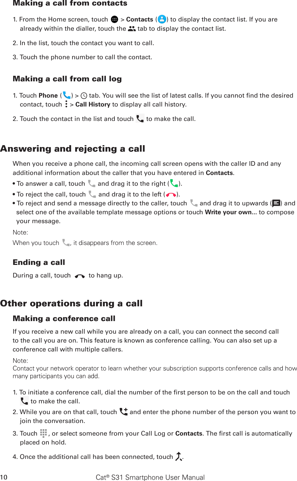 Cat® S31 Smartphone User Manual10Making a call from contacts1. From the Home screen, touch   &gt; Contacts ( ) to display the contact list. If you are already within the dialler, touch the   tab to display the contact list.2. In the list, touch the contact you want to call.3. Touch the phone number to call the contact. Making a call from call log1. Touch Phone ( ) &gt;   tab. You will see the list of latest calls. If you cannot nd the desired contact, touch   &gt; Call History to display all call history.2. Touch the contact in the list and touch   to make the call.Answering and rejecting a callWhen you receive a phone call, the incoming call screen opens with the caller ID and any additional information about the caller that you have entered in Contacts.• To answer a call, touch   and drag it to the right ( ).• To reject the call, touch   and drag it to the left ( ).• To reject and send a message directly to the caller, touch   and drag it to upwards ( ) and select one of the available template message options or touch Write your own... to compose your message.Note:When you touch , it disappears from the screen.Ending a callDuring a call, touch   to hang up.Other operations during a callMaking a conference callIf you receive a new call while you are already on a call, you can connect the second callto the call you are on. This feature is known as conference calling. You can also set up aconference call with multiple callers.Note:Contact your network operator to learn whether your subscription supports conference calls and how many participants you can add.1. To initiate a conference call, dial the number of the rst person to be on the call and touch   to make the call.2. While you are on that call, touch   and enter the phone number of the person you want to join the conversation.3. Touch  , or select someone from your Call Log or Contacts. The rst call is automatically placed on hold.4. Once the additional call has been connected, touch  .