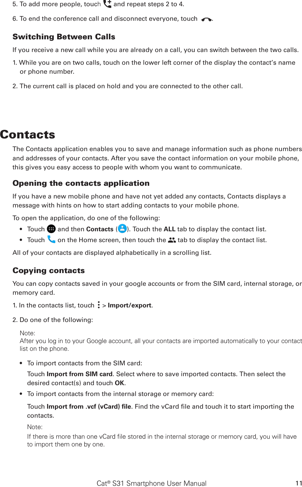 Cat® S31 Smartphone User Manual 115. To add more people, touch   and repeat steps 2 to 4.6. To end the conference call and disconnect everyone, touch  .Switching Between CallsIf you receive a new call while you are already on a call, you can switch between the two calls.1. While you are on two calls, touch on the lower left corner of the display the contact’s name or phone number.2. The current call is placed on hold and you are connected to the other call.ContactsThe Contacts application enables you to save and manage information such as phone numbers and addresses of your contacts. After you save the contact information on your mobile phone, this gives you easy access to people with whom you want to communicate.Opening the contacts applicationIf you have a new mobile phone and have not yet added any contacts, Contacts displays a message with hints on how to start adding contacts to your mobile phone. To open the application, do one of the following:Touch •   and then Contacts ( ). Touch the ALL tab to display the contact list.Touch •   on the Home screen, then touch the   tab to display the contact list.All of your contacts are displayed alphabetically in a scrolling list.Copying contactsYou can copy contacts saved in your google accounts or from the SIM card, internal storage, or memory card.1. In the contacts list, touch   &gt; Import/export. 2. Do one of the following:Note:After you log in to your Google account, all your contacts are imported automatically to your contact list on the phone.To import contacts from the SIM card:• Touch Import from SIM card. Select where to save imported contacts. Then select the desired contact(s) and touch OK.To import contacts from the internal storage or memory card:• Touch Import from .vcf (vCard) ﬁle. Find the vCard le and touch it to start importing the contacts. Note:If there is more than one vCard file stored in the internal storage or memory card, you will have to import them one by one. 