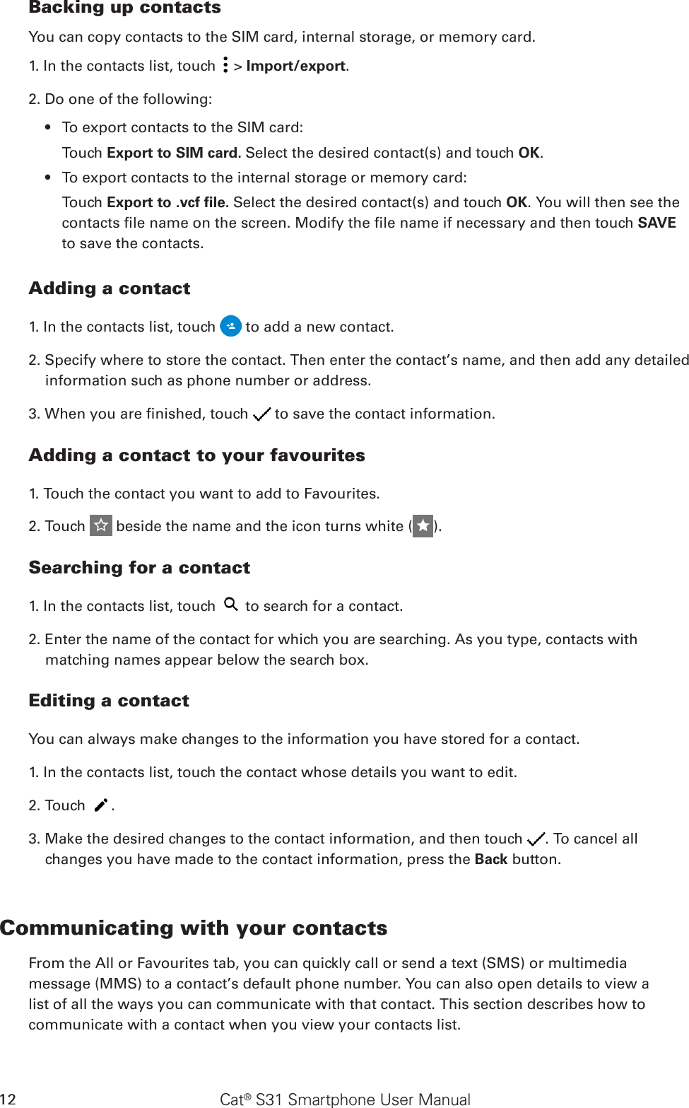 Cat® S31 Smartphone User Manual12Backing up contactsYou can copy contacts to the SIM card, internal storage, or memory card.1. In the contacts list, touch   &gt; Import/export. 2. Do one of the following:To export contacts to the SIM card:• Touch Export to SIM card. Select the desired contact(s) and touch OK.To export contacts to the internal storage or memory card:• Touch Export to .vcf ﬁle. Select the desired contact(s) and touch OK. You will then see the contacts le name on the screen. Modify the le name if necessary and then touch SAVE to save the contacts.Adding a contact1. In the contacts list, touch   to add a new contact.2. Specify where to store the contact. Then enter the contact’s name, and then add any detailed information such as phone number or address.3. When you are nished, touch   to save the contact information.Adding a contact to your favourites1. Touch the contact you want to add to Favourites. 2. Touch   beside the name and the icon turns white ( ).Searching for a contact1. In the contacts list, touch   to search for a contact.2. Enter the name of the contact for which you are searching. As you type, contacts with matching names appear below the search box.Editing a contactYou can always make changes to the information you have stored for a contact.1. In the contacts list, touch the contact whose details you want to edit.2. Touch  .3. Make the desired changes to the contact information, and then touch  . To cancel all changes you have made to the contact information, press the Back button.Communicating with your contactsFrom the All or Favourites tab, you can quickly call or send a text (SMS) or multimedia message (MMS) to a contact’s default phone number. You can also open details to view a list of all the ways you can communicate with that contact. This section describes how to communicate with a contact when you view your contacts list.