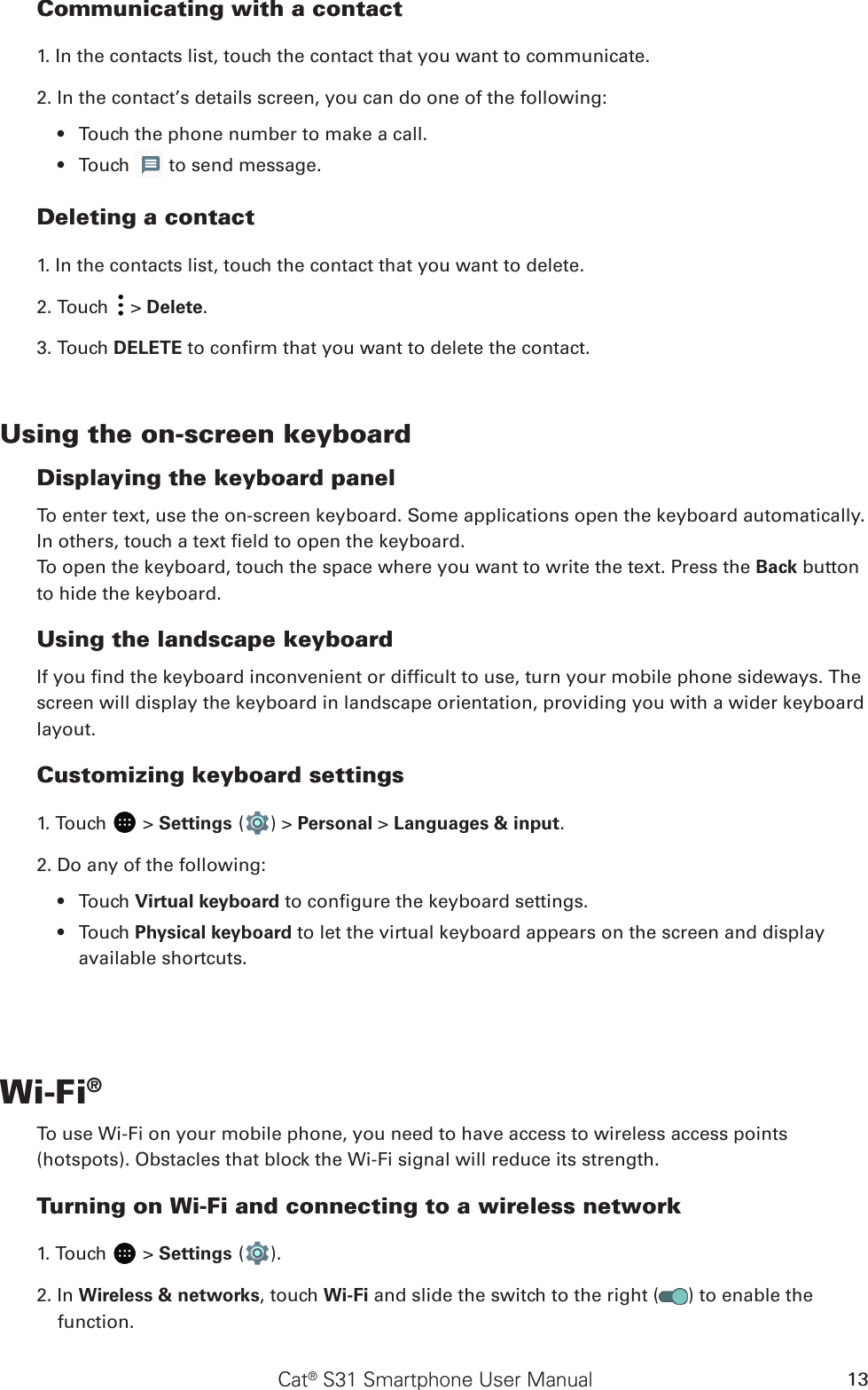 Cat® S31 Smartphone User Manual 13Communicating with a contact1. In the contacts list, touch the contact that you want to communicate.2. In the contact’s details screen, you can do one of the following:Touch the phone number to make a call.• Touch •   to send message.Deleting a contact1. In the contacts list, touch the contact that you want to delete.2. Touch   &gt; Delete.3. Touch DELETE to conrm that you want to delete the contact.Using the on-screen keyboardDisplaying the keyboard panelTo enter text, use the on-screen keyboard. Some applications open the keyboard automatically. In others, touch a text eld to open the keyboard. To open the keyboard, touch the space where you want to write the text. Press the Back button to hide the keyboard.Using the landscape keyboardIf you nd the keyboard inconvenient or difcult to use, turn your mobile phone sideways. The screen will display the keyboard in landscape orientation, providing you with a wider keyboard layout.Customizing keyboard settings1. Touch   &gt; Settings ( ) &gt; Personal &gt; Languages &amp; input.2. Do any of the following:Touch •  Virtual keyboard to congure the keyboard settings.Touch •  Physical keyboard to let the virtual keyboard appears on the screen and display available shortcuts.Wi-Fi®To use Wi-Fi on your mobile phone, you need to have access to wireless access points (hotspots). Obstacles that block the Wi-Fi signal will reduce its strength.Turning on Wi-Fi and connecting to a wireless network1. Touch   &gt; Settings ( ).2. In Wireless &amp; networks, touch Wi-Fi and slide the switch to the right ( ) to enable the function.