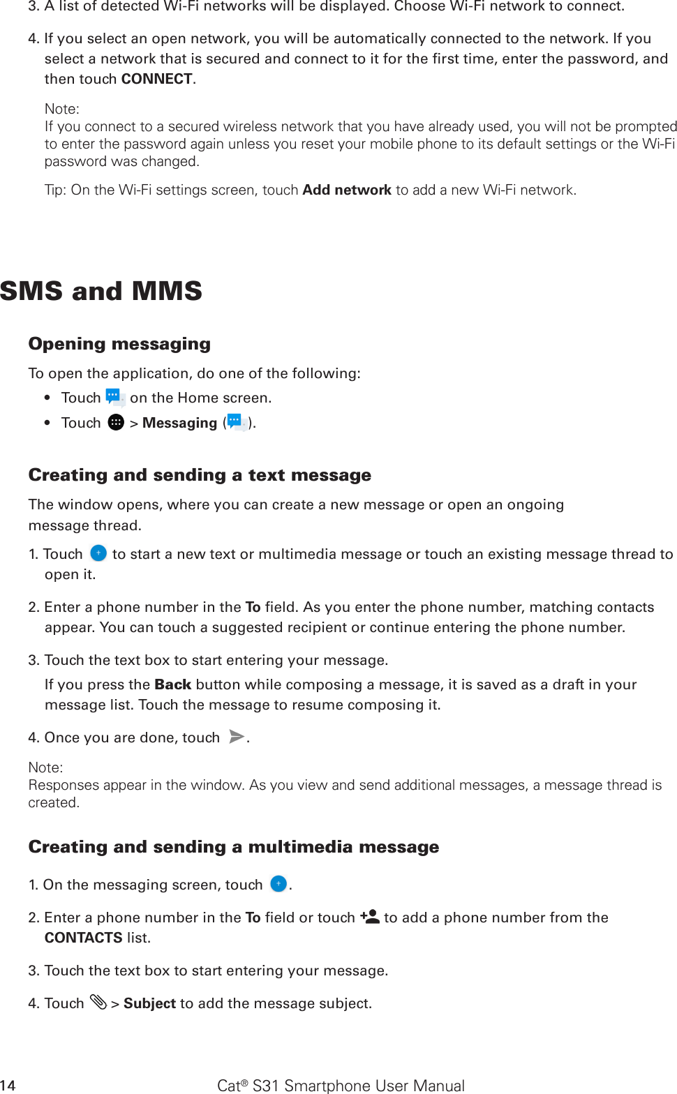 Cat® S31 Smartphone User Manual143. A list of detected Wi-Fi networks will be displayed. Choose Wi-Fi network to connect.4. If you select an open network, you will be automatically connected to the network. If you select a network that is secured and connect to it for the rst time, enter the password, and then touch CONNECT. Note:If you connect to a secured wireless network that you have already used, you will not be prompted to enter the password again unless you reset your mobile phone to its default settings or the Wi-Fi password was changed.Tip: On the Wi-Fi settings screen, touch Add network to add a new Wi-Fi network.SMS and MMSOpening messagingTo open the application, do one of the following:Touch •   on the Home screen. Touch •   &gt; Messaging ( ).Creating and sending a text messageThe window opens, where you can create a new message or open an ongoingmessage thread.1. Touch   to start a new text or multimedia message or touch an existing message thread to open it.2. Enter a phone number in the To  eld. As you enter the phone number, matching contacts appear. You can touch a suggested recipient or continue entering the phone number.3. Touch the text box to start entering your message.If you press the Back button while composing a message, it is saved as a draft in your message list. Touch the message to resume composing it.4. Once you are done, touch  . Note: Responses appear in the window. As you view and send additional messages, a message thread is created.Creating and sending a multimedia message1. On the messaging screen, touch  .2. Enter a phone number in the To  eld or touch   to add a phone number from the CONTACTS list.3. Touch the text box to start entering your message.4. Touch   &gt; Subject to add the message subject.