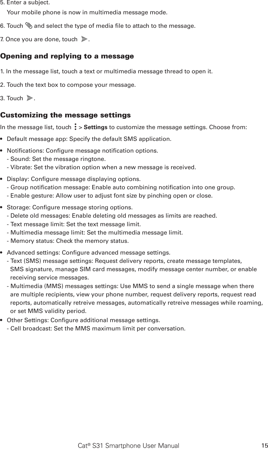 Cat® S31 Smartphone User Manual 155. Enter a subject. Your mobile phone is now in multimedia message mode.6. Touch   and select the type of media le to attach to the message.7. Once you are done, touch  . Opening and replying to a message1. In the message list, touch a text or multimedia message thread to open it.2. Touch the text box to compose your message.3. Touch  . Customizing the message settingsIn the message list, touch   &gt; Settings to customize the message settings. Choose from:Default message app: Specify the default SMS application.• Notications: Congure message notication options.• - Sound: Set the message ringtone.- Vibrate: Set the vibration option when a new message is received.Display: Congure message displaying options.• - Group notication message: Enable auto combining notication into one group.- Enable gesture: Allow user to adjust font size by pinching open or close.Storage: Congure message storing options.• - Delete old messages: Enable deleting old messages as limits are reached.- Text message limit: Set the text message limit.- Multimedia message limit: Set the multimedia message limit.- Memory status: Check the memory status.Advanced settings: Congure advanced message settings.• - Text (SMS) message settings: Request delivery reports, create message templates, SMS signature, manage SIM card messages, modify message center number, or enable receiving service messages.- Multimedia (MMS) messages settings: Use MMS to send a single message when there are multiple recipients, view your phone number, request delivery reports, request read reports, automatically retreive messages, automatically retreive messages while roaming, or set MMS validity period.Other Settings: Congure additional message settings.• - Cell broadcast: Set the MMS maximum limit per conversation.