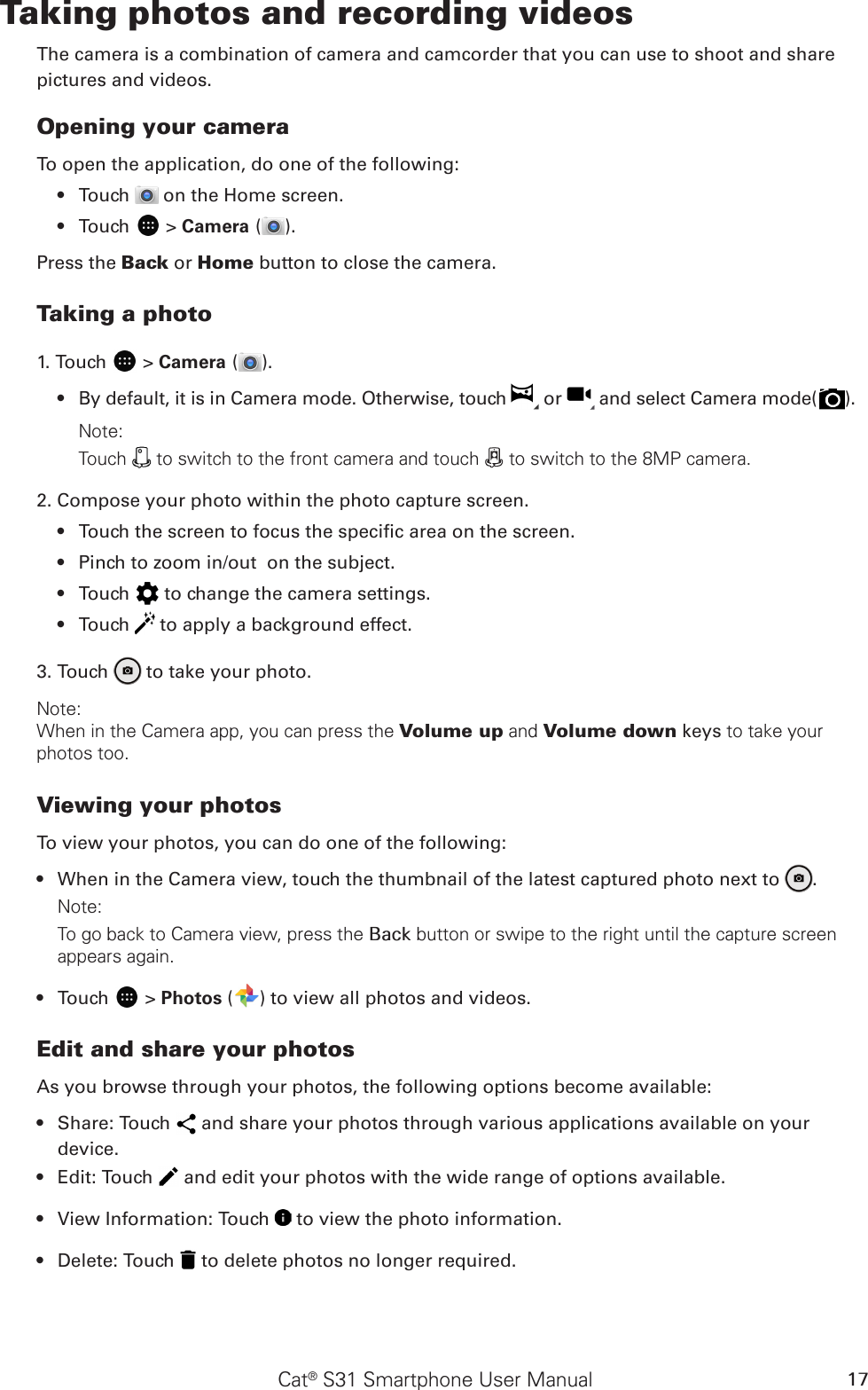 Cat® S31 Smartphone User Manual 17Taking photos and recording videosThe camera is a combination of camera and camcorder that you can use to shoot and sharepictures and videos.Opening your cameraTo open the application, do one of the following:Touch •   on the Home screen. Touch •   &gt; Camera ( ).Press the Back or Home button to close the camera.Taking a photo1. Touch   &gt; Camera ( ). By default, it is in Camera mode. Otherwise, touch •   or   and select Camera mode( ).Note: Touch   to switch to the front camera and touch   to switch to the 8MP camera.2. Compose your photo within the photo capture screen.Touch the screen to focus the specic area on the screen.• Pinch to zoom in/out  on the subject.• Touch •   to change the camera settings.Touch •   to apply a background effect.3. Touch   to take your photo.Note: When in the Camera app, you can press the Volume up and Volume down keys to take your photos too.Viewing your photosTo view your photos, you can do one of the following:When in the Camera view, touch the thumbnail of the latest captured photo next to •  .Note: To go back to Camera view, press the Back button or swipe to the right until the capture screen appears again.Touch •   &gt; Photos ( ) to view all photos and videos.Edit and share your photosAs you browse through your photos, the following options become available:Share: Touch •   and share your photos through various applications available on your device.Edit: Touch •   and edit your photos with the wide range of options available.View Information: Touch •   to view the photo information.Delete: Touch •   to delete photos no longer required.