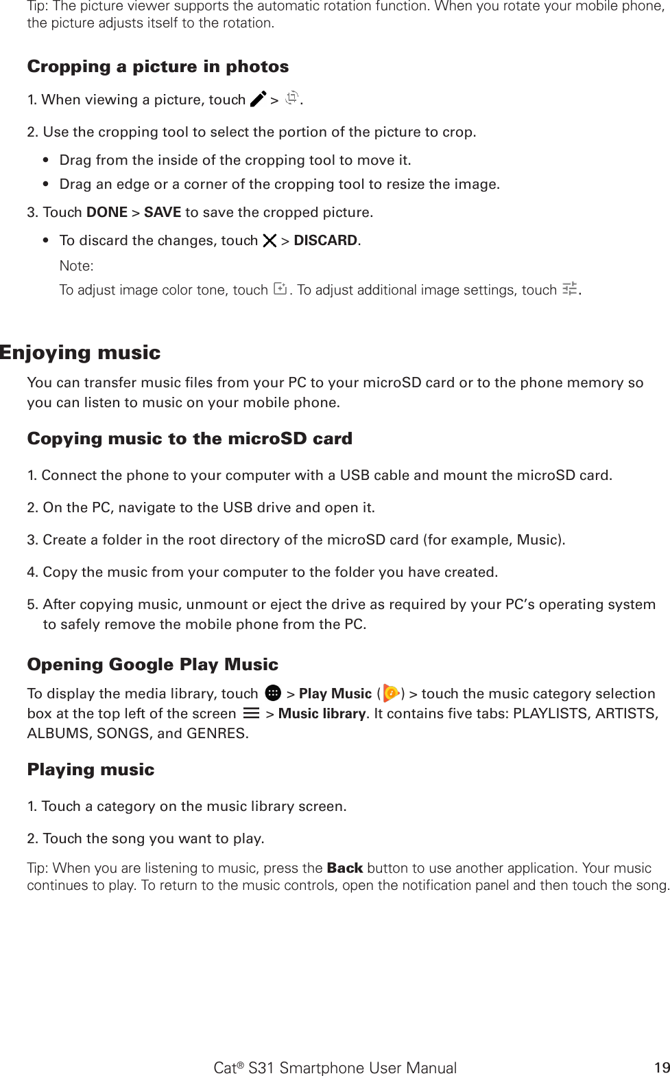 Cat® S31 Smartphone User Manual 19Tip: The picture viewer supports the automatic rotation function. When you rotate your mobile phone, the picture adjusts itself to the rotation.Cropping a picture in photos1. When viewing a picture, touch   &gt;  . 2. Use the cropping tool to select the portion of the picture to crop.Drag from the inside of the cropping tool to move it.• Drag an edge or a corner of the cropping tool to resize the image.• 3. Touch DONE &gt; SAVE to save the cropped picture. To discard the changes, touch •   &gt; DISCARD.Note: To adjust image color tone, touch  . To adjust additional image settings, touch  .Enjoying musicYou can transfer music les from your PC to your microSD card or to the phone memory so you can listen to music on your mobile phone.Copying music to the microSD card1. Connect the phone to your computer with a USB cable and mount the microSD card.2. On the PC, navigate to the USB drive and open it.3. Create a folder in the root directory of the microSD card (for example, Music).4. Copy the music from your computer to the folder you have created.5. After copying music, unmount or eject the drive as required by your PC’s operating system to safely remove the mobile phone from the PC.Opening Google Play MusicTo display the media library, touch   &gt; Play Music ( ) &gt; touch the music category selection box at the top left of the screen   &gt; Music library. It contains ve tabs: PLAYLISTS, ARTISTS, ALBUMS, SONGS, and GENRES.Playing music1. Touch a category on the music library screen.2. Touch the song you want to play.Tip: When you are listening to music, press the Back button to use another application. Your music continues to play. To return to the music controls, open the notification panel and then touch the song.