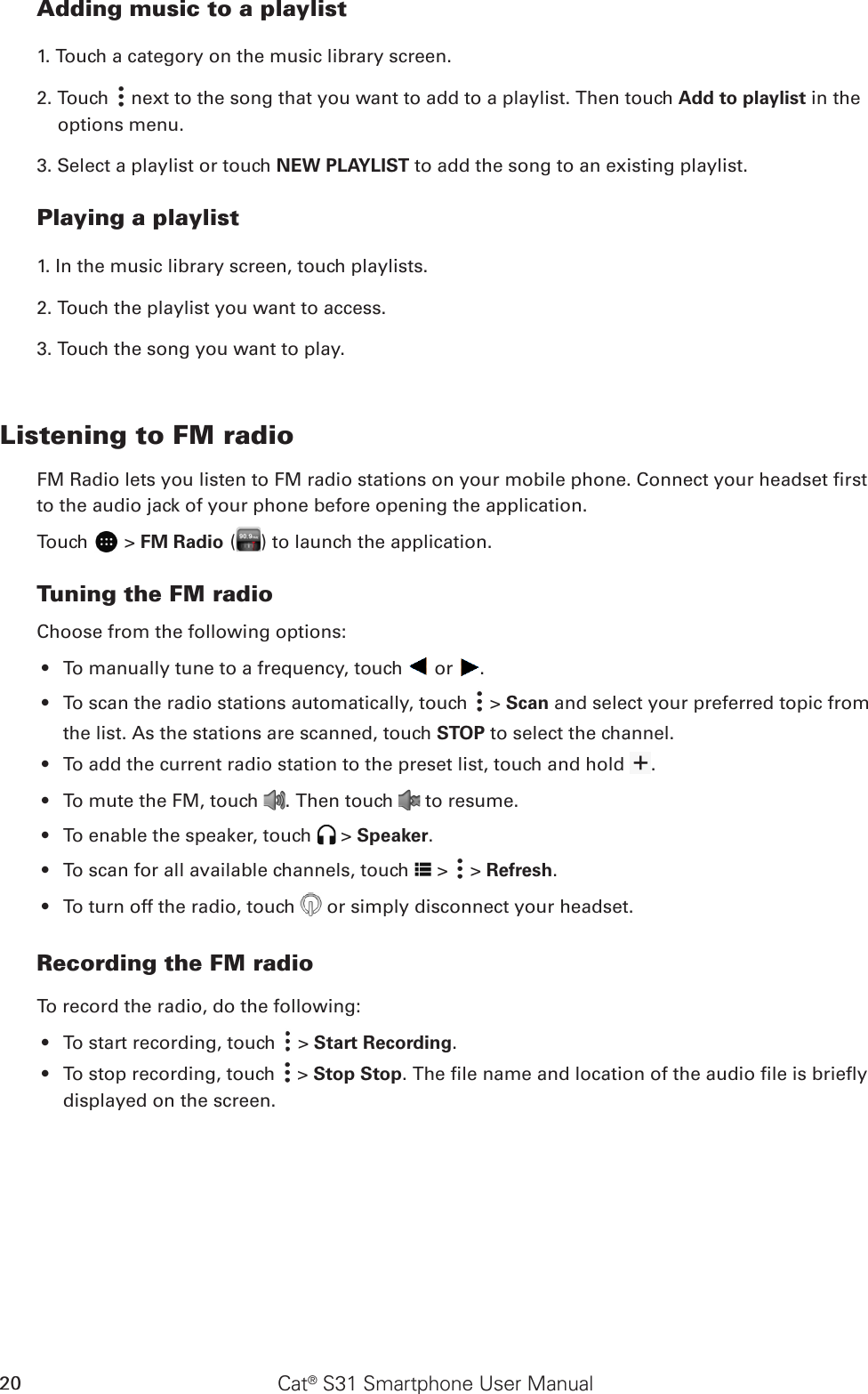 Cat® S31 Smartphone User Manual20Adding music to a playlist1. Touch a category on the music library screen.2. Touch   next to the song that you want to add to a playlist. Then touch Add to playlist in the options menu.3. Select a playlist or touch NEW PLAYLIST to add the song to an existing playlist.Playing a playlist1. In the music library screen, touch playlists.2. Touch the playlist you want to access.3. Touch the song you want to play.Listening to FM radioFM Radio lets you listen to FM radio stations on your mobile phone. Connect your headset rst to the audio jack of your phone before opening the application.Touch   &gt; FM Radio ( ) to launch the application.Tuning the FM radioChoose from the following options:To manually tune to a frequency, touch •   or  .To scan the radio stations automatically, touch •   &gt; Scan and select your preferred topic from the list. As the stations are scanned, touch STOP to select the channel.To add the current radio station to the preset list, touch and hold •  .To mute the FM, touch •  . Then touch   to resume.To enable the speaker, touch •   &gt; Speaker.To scan f•  or all available channels, touch   &gt;   &gt; Refresh.To turn off the radio, touch •   or simply disconnect your headset. Recording the FM radioTo record the radio, do the following:To start recording, touch •   &gt; Start Recording.To stop recording, touch •   &gt; Stop Stop. The le name and location of the audio le is briey displayed on the screen.