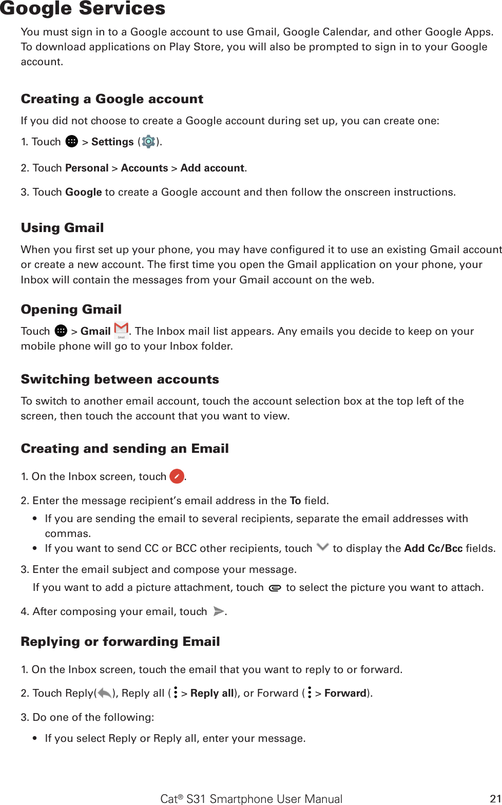 Cat® S31 Smartphone User Manual 21Google ServicesYou must sign in to a Google account to use Gmail, Google Calendar, and other Google Apps. To download applications on Play Store, you will also be prompted to sign in to your Google account.Google™ ServicesCreating a Google accountIf you did not choose to create a Google account during set up, you can create one:1. Touch   &gt; Settings ( ).2. Touch Personal &gt; Accounts &gt; Add account.3. Touch Google to create a Google account and then follow the onscreen instructions.Using GmailWhen you rst set up your phone, you may have congured it to use an existing Gmail account or create a new account. The rst time you open the Gmail application on your phone, your Inbox will contain the messages from your Gmail account on the web.Opening GmailTouch   &gt; Gmail  . The Inbox mail list appears. Any emails you decide to keep on your mobile phone will go to your Inbox folder.Switching between accountsTo switch to another email account, touch the account selection box at the top left of the screen, then touch the account that you want to view.Creating and sending an Email1. On the Inbox screen, touch  .2. Enter the message recipient’s email address in the To  eld. If you are sending the email to several recipients, separate the email addresses with • commas.If you want to send CC or BCC other recipients, touch •   to display the Add Cc/Bcc elds.3. Enter the email subject and compose your message. If you want to add a picture attachment, touch   to select the picture you want to attach.4. After composing your email, touch  .Replying or forwarding Email1. On the Inbox screen, touch the email that you want to reply to or forward.2. Touch Reply( ), Reply all (  &gt; Reply all), or Forward (  &gt; Forward).3. Do one of the following:If you select Reply or Reply all, enter your message.• 