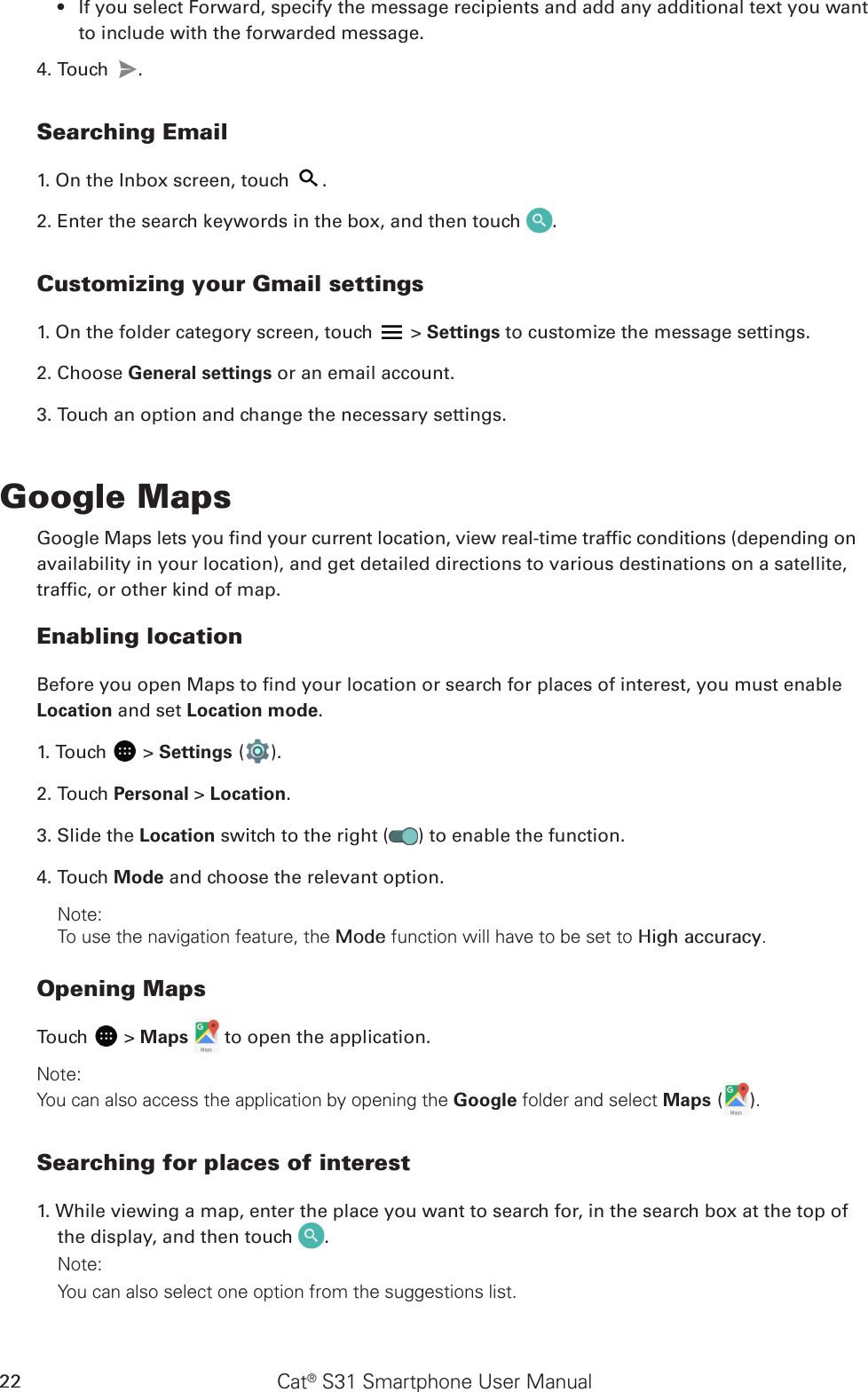 Cat® S31 Smartphone User Manual22If you select Forward, specify the message recipients and add any additional text you want • to include with the forwarded message.4. Touch  .Searching Email1. On the Inbox screen, touch  .2. Enter the search keywords in the box, and then touch  .Customizing your Gmail settings1. On the folder category screen, touch   &gt; Settings to customize the message settings.2. Choose General settings or an email account.3. Touch an option and change the necessary settings.Google MapsGoogle Maps lets you nd your current location, view real-time trafc conditions (depending onavailability in your location), and get detailed directions to various destinations on a satellite,trafc, or other kind of map.Enabling locationBefore you open Maps to nd your location or search for places of interest, you must enable Location and set Location mode.1. Touch   &gt; Settings ( ).2. Touch Personal &gt; Location.3. Slide the Location switch to the right ( ) to enable the function.4. Touch Mode and choose the relevant option.Note: To use the navigation feature, the Mode function will have to be set to High accuracy.Opening MapsTouch   &gt; Maps   to open the application.Note: You can also access the application by opening the Google folder and select Maps ( ).Searching for places of interest1. While viewing a map, enter the place you want to search for, in the search box at the top of the display, and then touch  .Note: You can also select one option from the suggestions list.