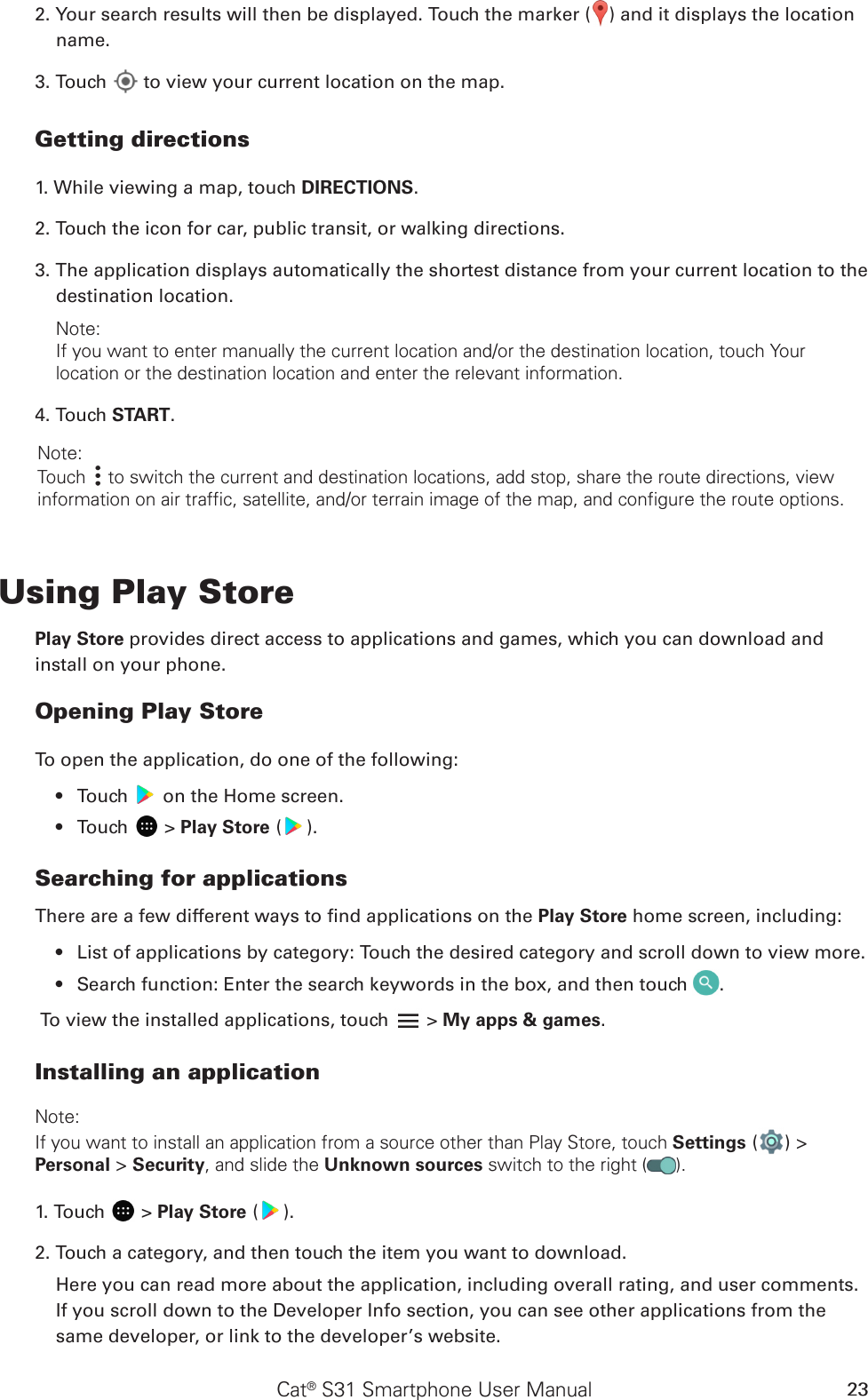 Cat® S31 Smartphone User Manual 232. Your search results will then be displayed. Touch the marker ( ) and it displays the location name.3. Touch   to view your current location on the map.Getting directions1. While viewing a map, touch DIRECTIONS.2. Touch the icon for car, public transit, or walking directions.3. The application displays automatically the shortest distance from your current location to the destination location. Note: If you want to enter manually the current location and/or the destination location, touch Your location or the destination location and enter the relevant information. 4. Touch START. Note: Touch   to switch the current and destination locations, add stop, share the route directions, view information on air traffic, satellite, and/or terrain image of the map, and configure the route options.Using Play StorePlay Store provides direct access to applications and games, which you can download and install on your phone.Opening Play StoreTo open the application, do one of the following:Touch •   on the Home screen. Touch •   &gt; Play Store ( ).Searching for applicationsThere are a few different ways to nd applications on the Play Store home screen, including:List of applications by category: Touch the desired category and scroll down to view more.• Search function: Enter the search keywords in the box, and then touch •  .To view the installed applications, touch   &gt; My apps &amp; games.Installing an applicationNote:If you want to install an application from a source other than Play Store, touch Settings ( ) &gt; Personal &gt; Security, and slide the Unknown sources switch to the right ( ).1. Touch   &gt; Play Store ( ).2. Touch a category, and then touch the item you want to download.Here you can read more about the application, including overall rating, and user comments. If you scroll down to the Developer Info section, you can see other applications from the same developer, or link to the developer’s website.