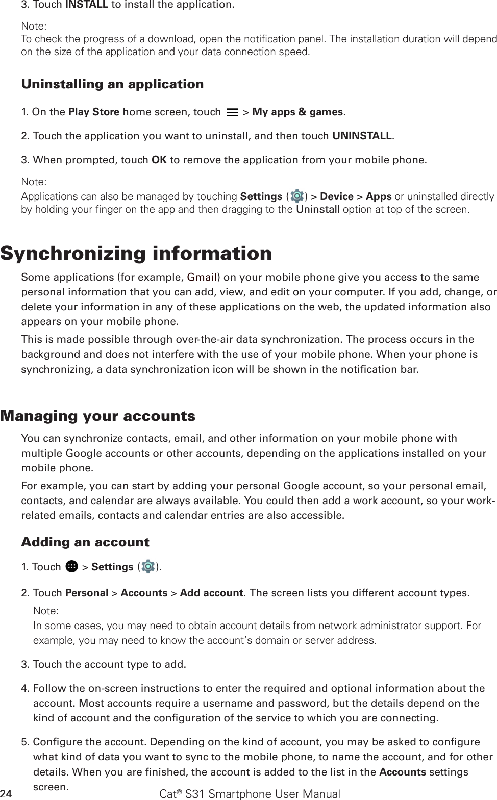 Cat® S31 Smartphone User Manual243. Touch INSTALL to install the application.Note:To check the progress of a download, open the notification panel. The installation duration will depend on the size of the application and your data connection speed. Uninstalling an application1. On the Play Store home screen, touch   &gt; My apps &amp; games.2. Touch the application you want to uninstall, and then touch UNINSTALL.3. When prompted, touch OK to remove the application from your mobile phone.Note:Applications can also be managed by touching Settings ( ) &gt; Device &gt; Apps or uninstalled directly by holding your finger on the app and then dragging to the Uninstall option at top of the screen.Synchronizing informationSome applications (for example, Gmail) on your mobile phone give you access to the same personal information that you can add, view, and edit on your computer. If you add, change, or delete your information in any of these applications on the web, the updated information also appears on your mobile phone.This is made possible through over-the-air data synchronization. The process occurs in the background and does not interfere with the use of your mobile phone. When your phone is synchronizing, a data synchronization icon will be shown in the notication bar.Managing your accountsYou can synchronize contacts, email, and other information on your mobile phone with multiple Google accounts or other accounts, depending on the applications installed on your mobile phone.For example, you can start by adding your personal Google account, so your personal email, contacts, and calendar are always available. You could then add a work account, so your work-related emails, contacts and calendar entries are also accessible.Adding an account1. Touch   &gt; Settings ( ).2. Touch Personal &gt; Accounts &gt; Add account. The screen lists you different account types.Note: In some cases, you may need to obtain account details from network administrator support. For example, you may need to know the account’s domain or server address.3. Touch the account type to add.4. Follow the on-screen instructions to enter the required and optional information about the account. Most accounts require a username and password, but the details depend on the kind of account and the conguration of the service to which you are connecting.5. Congure the account. Depending on the kind of account, you may be asked to congure what kind of data you want to sync to the mobile phone, to name the account, and for other details. When you are nished, the account is added to the list in the Accounts settings screen.